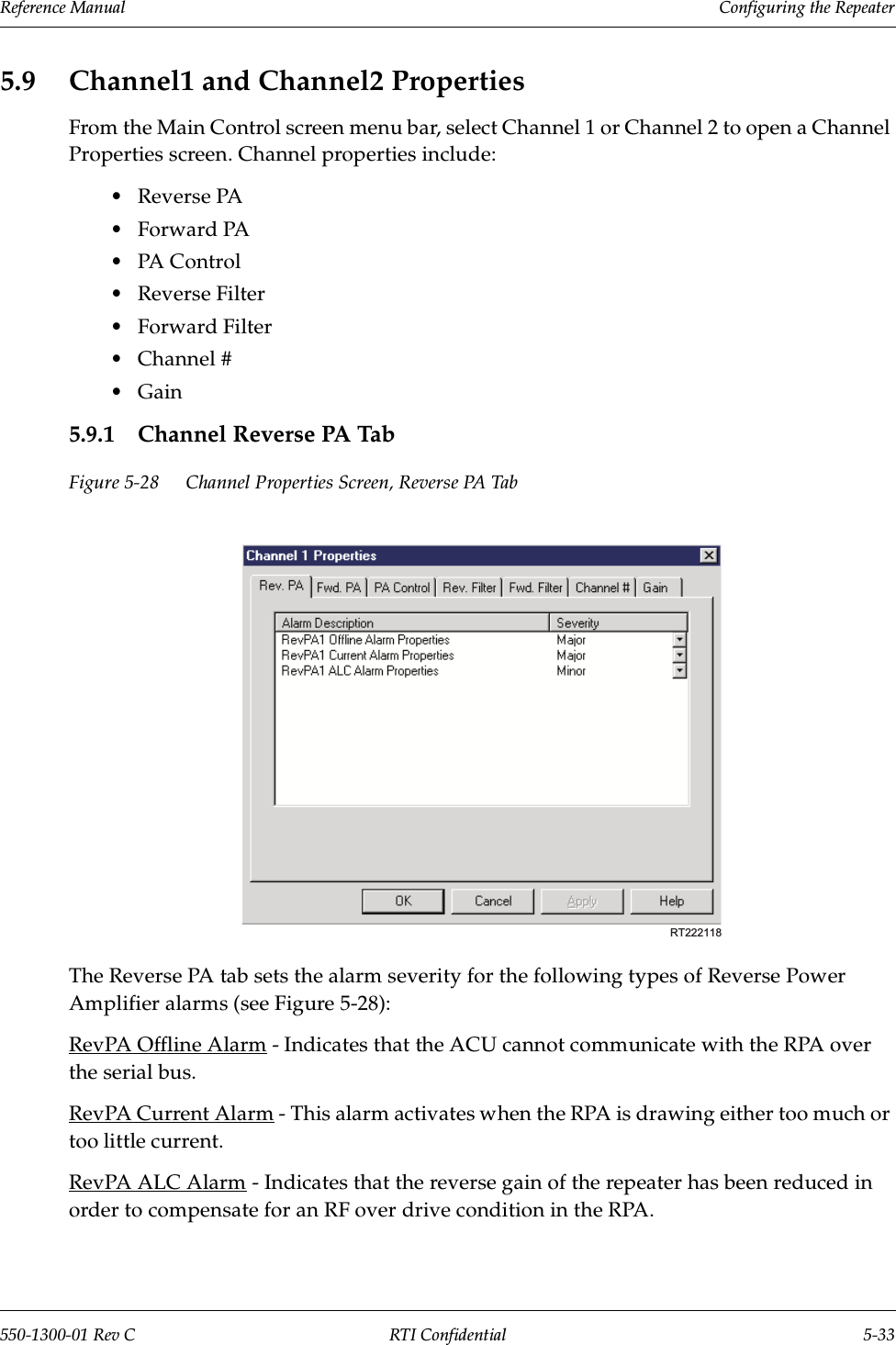 Reference Manual     Configuring the Repeater550-1300-01 Rev C RTI Confidential 5-335.9 Channel1 and Channel2 PropertiesFrom the Main Control screen menu bar, select Channel 1 or Channel 2 to open a Channel Properties screen. Channel properties include:•Reverse PA•Forward PA•PA C ontrol•Reverse Filter•Forward Filter•Channel #•Gain5.9.1 Channel Reverse PA TabFigure 5-28 Channel Properties Screen, Reverse PA TabThe Reverse PA tab sets the alarm severity for the following types of Reverse Power Amplifier alarms (see Figure 5-28):RevPA Offline Alarm - Indicates that the ACU cannot communicate with the RPA over the serial bus.RevPA Current Alarm - This alarm activates when the RPA is drawing either too much or too little current.RevPA ALC Alarm - Indicates that the reverse gain of the repeater has been reduced in order to compensate for an RF over drive condition in the RPA.RT222118