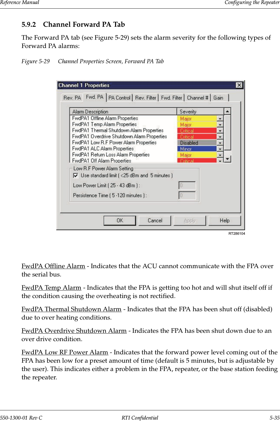 Reference Manual     Configuring the Repeater550-1300-01 Rev C RTI Confidential 5-355.9.2 Channel Forward PA TabThe Forward PA tab (see Figure 5-29) sets the alarm severity for the following types of Forward PA alarms:Figure 5-29 Channel Properties Screen, Forward PA TabFwdPA Offline Alarm - Indicates that the ACU cannot communicate with the FPA over the serial bus.FwdPA Temp Alarm - Indicates that the FPA is getting too hot and will shut itself off if the condition causing the overheating is not rectified.FwdPA Thermal Shutdown Alarm - Indicates that the FPA has been shut off (disabled) due to over heating conditions.FwdPA Overdrive Shutdown Alarm - Indicates the FPA has been shut down due to an over drive condition.FwdPA Low RF Power Alarm - Indicates that the forward power level coming out of the FPA has been low for a preset amount of time (default is 5 minutes, but is adjustable by the user). This indicates either a problem in the FPA, repeater, or the base station feeding the repeater.RT286104