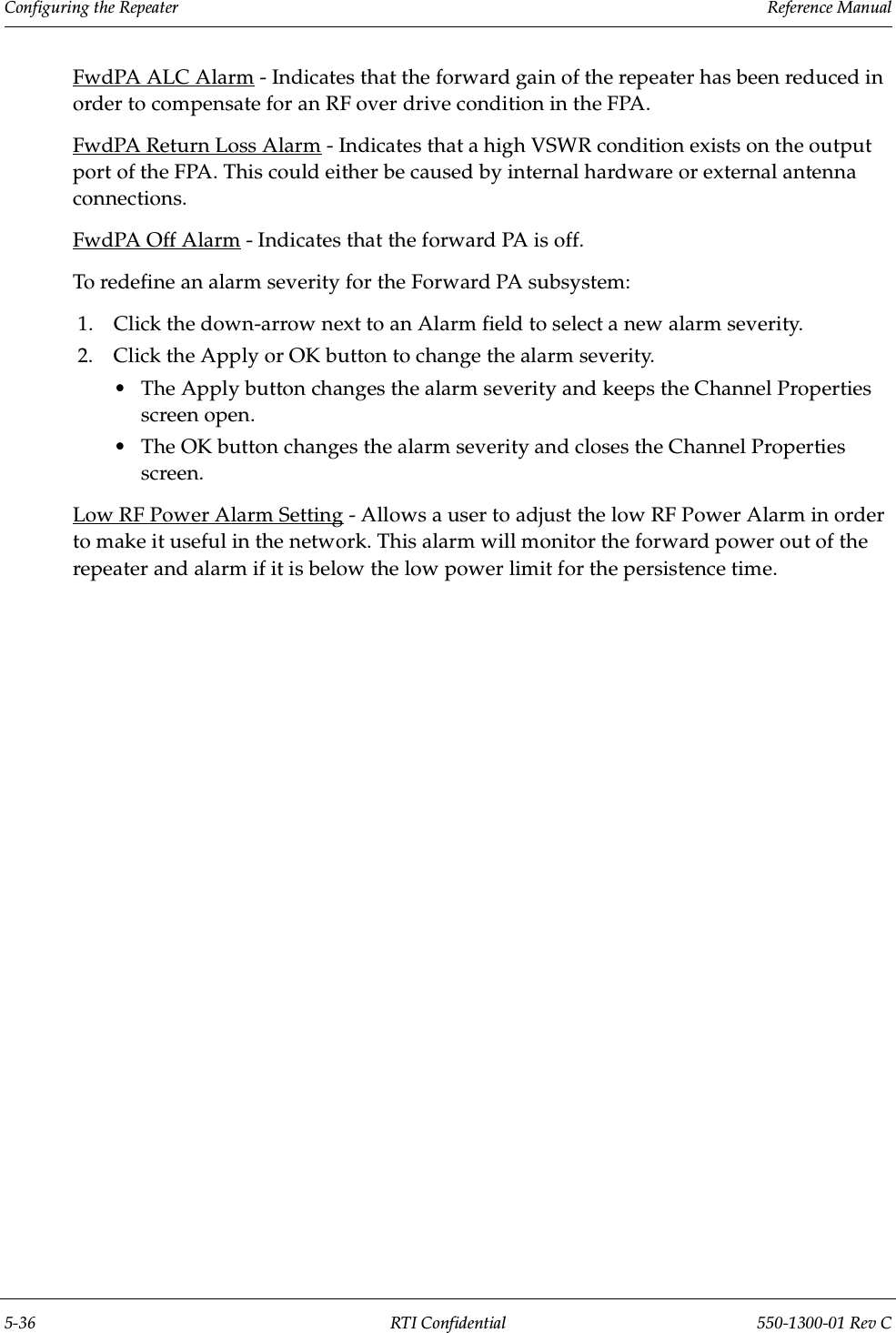 Configuring the Repeater                 Reference Manual5-36 RTI Confidential 550-1300-01 Rev CFwdPA ALC Alarm - Indicates that the forward gain of the repeater has been reduced in order to compensate for an RF over drive condition in the FPA.FwdPA Return Loss Alarm - Indicates that a high VSWR condition exists on the output port of the FPA. This could either be caused by internal hardware or external antenna connections.FwdPA Off Alarm - Indicates that the forward PA is off.To redefine an alarm severity for the Forward PA subsystem:1. Click the down-arrow next to an Alarm field to select a new alarm severity.2. Click the Apply or OK button to change the alarm severity.•The Apply button changes the alarm severity and keeps the Channel Properties screen open.•The OK button changes the alarm severity and closes the Channel Properties screen.Low RF Power Alarm Setting - Allows a user to adjust the low RF Power Alarm in order to make it useful in the network. This alarm will monitor the forward power out of the repeater and alarm if it is below the low power limit for the persistence time.