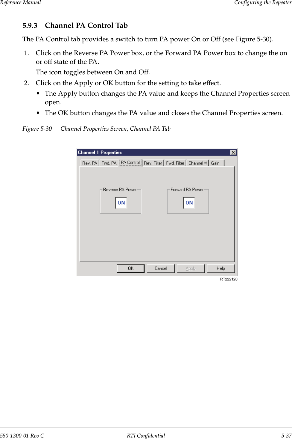 Reference Manual     Configuring the Repeater550-1300-01 Rev C RTI Confidential 5-375.9.3 Channel PA Control TabThe PA Control tab provides a switch to turn PA power On or Off (see Figure 5-30).1. Click on the Reverse PA Power box, or the Forward PA Power box to change the on or off state of the PA.The icon toggles between On and Off.2. Click on the Apply or OK button for the setting to take effect.•The Apply button changes the PA value and keeps the Channel Properties screen open.•The OK button changes the PA value and closes the Channel Properties screen.Figure 5-30 Channel Properties Screen, Channel PA TabRT222120