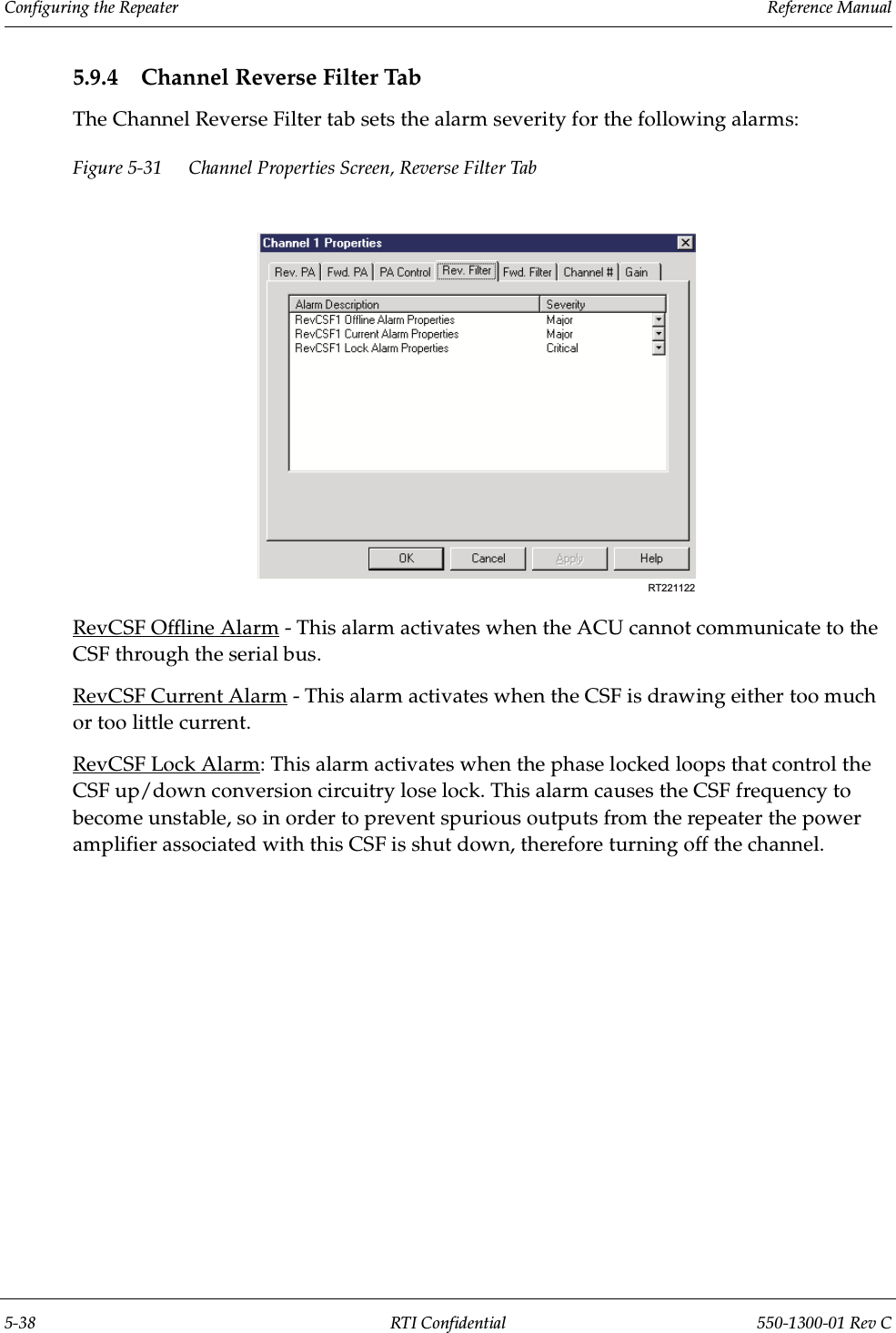 Configuring the Repeater                 Reference Manual5-38 RTI Confidential 550-1300-01 Rev C5.9.4 Channel Reverse Filter TabThe Channel Reverse Filter tab sets the alarm severity for the following alarms:Figure 5-31 Channel Properties Screen, Reverse Filter TabRevCSF Offline Alarm - This alarm activates when the ACU cannot communicate to the CSF through the serial bus.RevCSF Current Alarm - This alarm activates when the CSF is drawing either too much or too little current.RevCSF Lock Alarm: This alarm activates when the phase locked loops that control the CSF up/down conversion circuitry lose lock. This alarm causes the CSF frequency to become unstable, so in order to prevent spurious outputs from the repeater the power amplifier associated with this CSF is shut down, therefore turning off the channel.RT221122