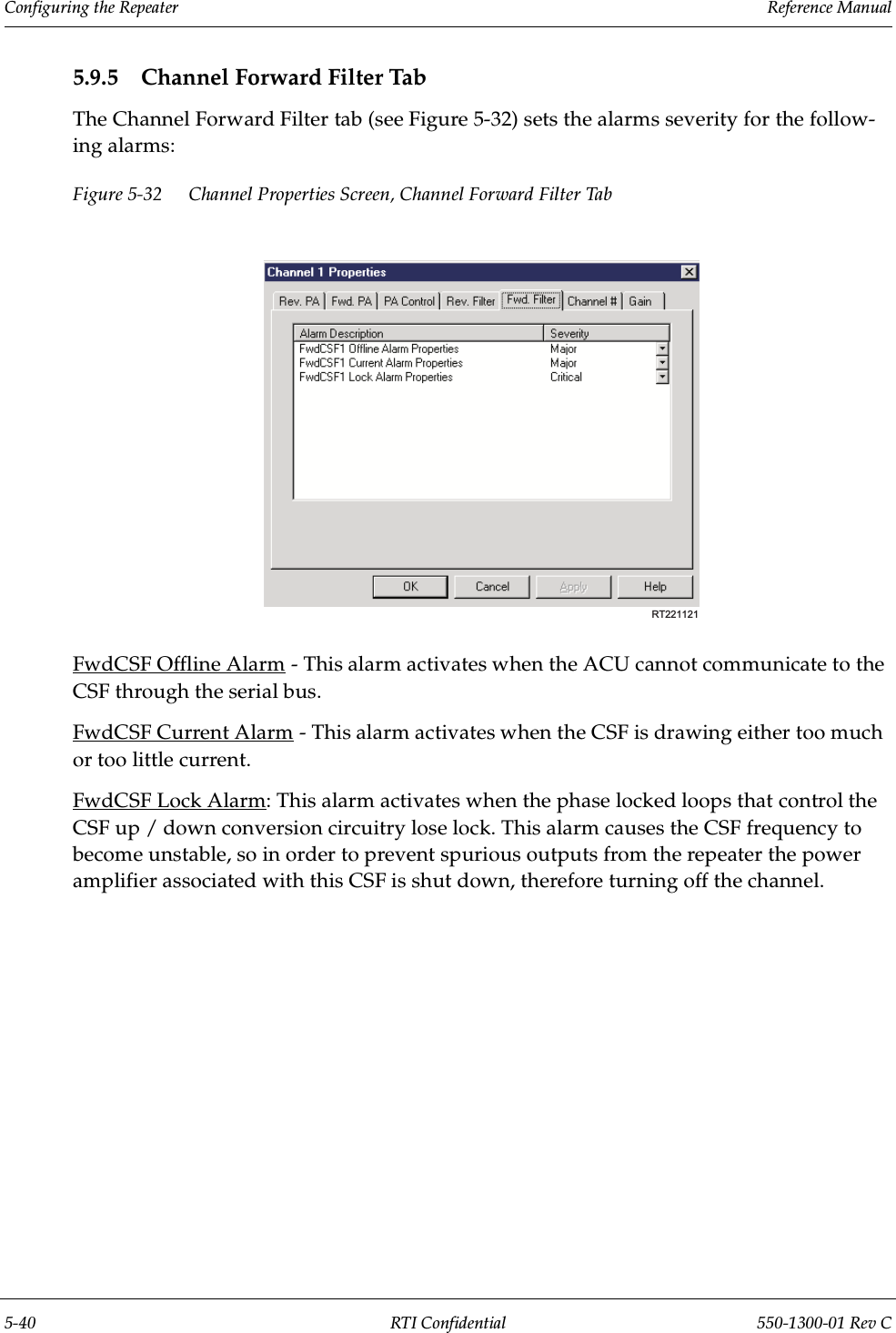 Configuring the Repeater                 Reference Manual5-40 RTI Confidential 550-1300-01 Rev C5.9.5 Channel Forward Filter TabThe Channel Forward Filter tab (see Figure 5-32) sets the alarms severity for the follow-ing alarms:Figure 5-32 Channel Properties Screen, Channel Forward Filter TabFwdCSF Offline Alarm - This alarm activates when the ACU cannot communicate to the CSF through the serial bus.FwdCSF Current Alarm - This alarm activates when the CSF is drawing either too much or too little current.FwdCSF Lock Alarm: This alarm activates when the phase locked loops that control the CSF up / down conversion circuitry lose lock. This alarm causes the CSF frequency to become unstable, so in order to prevent spurious outputs from the repeater the power amplifier associated with this CSF is shut down, therefore turning off the channel.RT221121