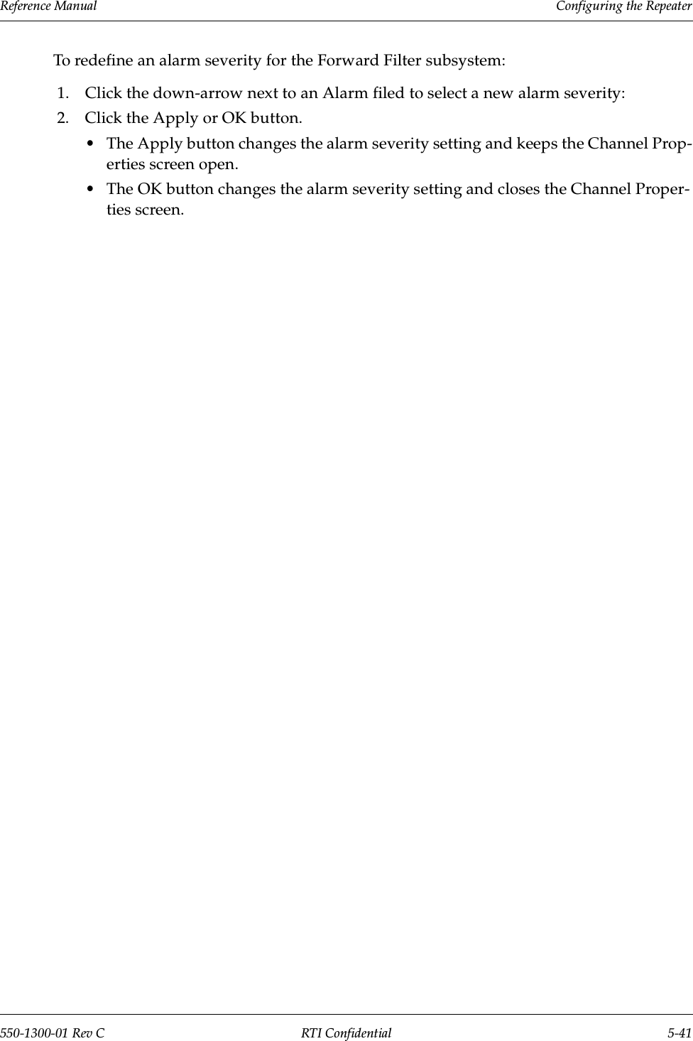 Reference Manual     Configuring the Repeater550-1300-01 Rev C RTI Confidential 5-41To redefine an alarm severity for the Forward Filter subsystem:1. Click the down-arrow next to an Alarm filed to select a new alarm severity:2. Click the Apply or OK button.•The Apply button changes the alarm severity setting and keeps the Channel Prop-erties screen open.•The OK button changes the alarm severity setting and closes the Channel Proper-ties screen.