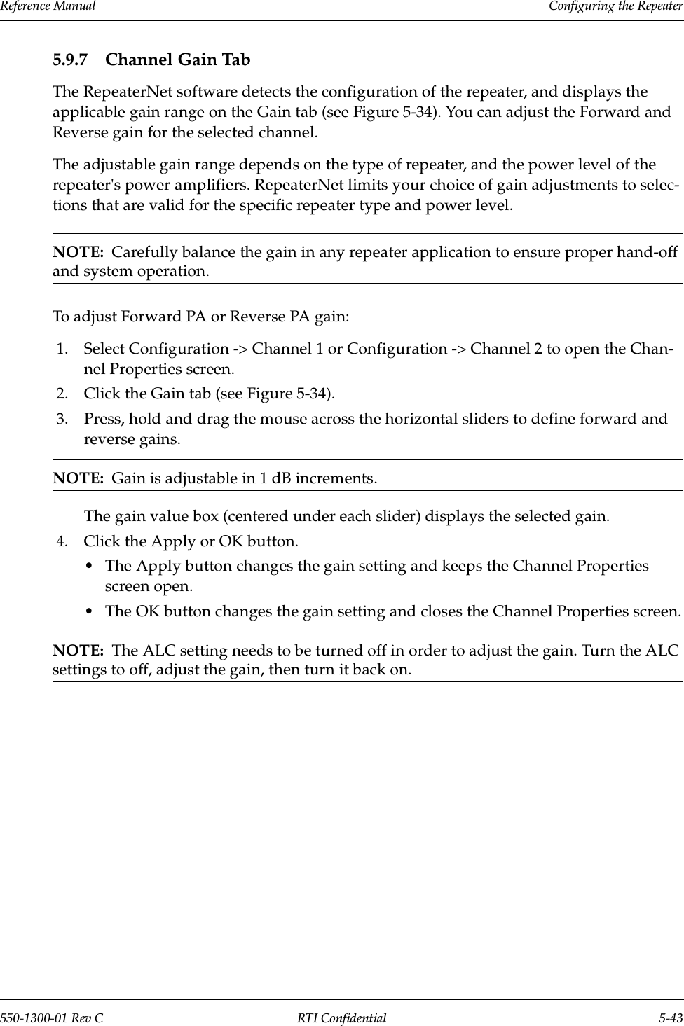 Reference Manual     Configuring the Repeater550-1300-01 Rev C RTI Confidential 5-435.9.7 Channel Gain TabThe RepeaterNet software detects the configuration of the repeater, and displays the applicable gain range on the Gain tab (see Figure 5-34). You can adjust the Forward and Reverse gain for the selected channel.The adjustable gain range depends on the type of repeater, and the power level of the repeater&apos;s power amplifiers. RepeaterNet limits your choice of gain adjustments to selec-tions that are valid for the specific repeater type and power level.NOTE:  Carefully balance the gain in any repeater application to ensure proper hand-off and system operation.To adjust Forward PA or Reverse PA gain:1. Select Configuration -&gt; Channel 1 or Configuration -&gt; Channel 2 to open the Chan-nel Properties screen.2. Click the Gain tab (see Figure 5-34).3. Press, hold and drag the mouse across the horizontal sliders to define forward and reverse gains.NOTE:  Gain is adjustable in 1 dB increments.The gain value box (centered under each slider) displays the selected gain.4. Click the Apply or OK button.•The Apply button changes the gain setting and keeps the Channel Properties screen open.•The OK button changes the gain setting and closes the Channel Properties screen.NOTE:  The ALC setting needs to be turned off in order to adjust the gain. Turn the ALC settings to off, adjust the gain, then turn it back on.