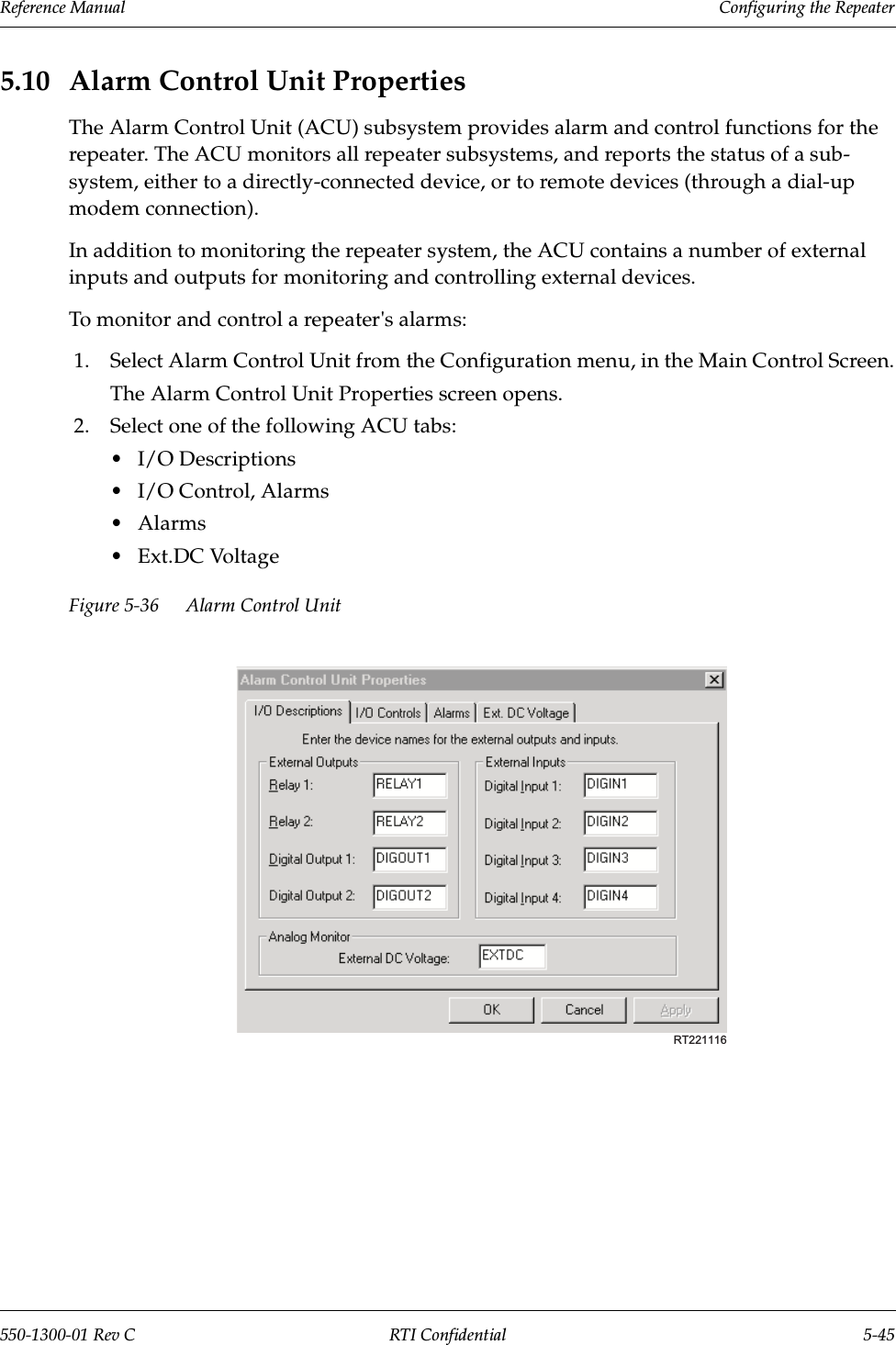 Reference Manual     Configuring the Repeater550-1300-01 Rev C RTI Confidential 5-455.10 Alarm Control Unit PropertiesThe Alarm Control Unit (ACU) subsystem provides alarm and control functions for the repeater. The ACU monitors all repeater subsystems, and reports the status of a sub-system, either to a directly-connected device, or to remote devices (through a dial-up modem connection).In addition to monitoring the repeater system, the ACU contains a number of external inputs and outputs for monitoring and controlling external devices.To monitor and control a repeater&apos;s alarms:1. Select Alarm Control Unit from the Configuration menu, in the Main Control Screen.The Alarm Control Unit Properties screen opens.2. Select one of the following ACU tabs:•I/O Descriptions•I/O Control, Alarms•Alarms•Ext.DC VoltageFigure 5-36 Alarm Control UnitRT221116