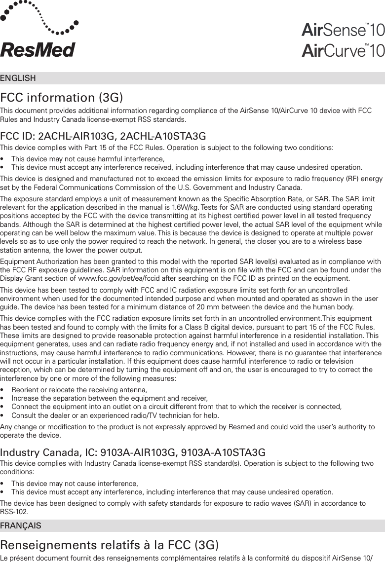 ENGLISHFCC information (3G)This document provides additional information regarding compliance of the AirSense 10/AirCurve10 device with FCC Rules and Industry Canada license-exempt RSS standards.FCC ID: 2ACHL-AIR103G, 2ACHL-A10STA3GThis device complies with Part 15 of the FCC Rules. Operation is subject to the following two conditions:•  This device may not cause harmful interference,•  This device must accept any interference received, including interference that may cause undesired operation. This device is designed and manufactured not to exceed the emission limits for exposure to radio frequency (RF) energy set by the Federal Communications Commission of the U.S. Government and Industry Canada.The exposure standard employs a unit of measurement known as the Specific Absorption Rate, or SAR. The SAR limit relevant for the application described in the manual is 1.6W/kg. Tests for SAR are conducted using standard operating positions accepted by the FCC with the device transmitting at its highest certified power level in all tested frequency bands. Although the SAR is determined at the highest certified power level, the actual SAR level of the equipment while operating can be well below the maximum value. This is because the device is designed to operate at multiple power levels so as to use only the power required to reach the network. In general, the closer you are to a wireless base station antenna, the lower the power output.Equipment Authorization has been granted to this model with the reported SAR level(s) evaluated as in compliance with the FCC RF exposure guidelines. SAR information on this equipment is on file with the FCC and can be found under the Display Grant section of www.fcc.gov/oet/ea/fccid after searching on the FCC ID as printed on the equipment.This device has been tested to comply with FCC and IC radiation exposure limits set forth for an uncontrolled environment when used for the documented intended purpose and when mounted and operated as shown in the user guide. The device has been tested for a minimum distance of 20 mm between the device and the human body.This device complies with the FCC radiation exposure limits set forth in an uncontrolled environment.This equipment has been tested and found to comply with the limits for a Class B digital device, pursuant to part 15 of the FCC Rules. These limits are designed to provide reasonable protection against harmful interference in a residential installation. This equipment generates, uses and can radiate radio frequency energy and, if not installed and used in accordance with the instructions, may cause harmful interference to radio communications. However, there is no guarantee that interference will not occur in a particular installation. If this equipment does cause harmful interference to radio or television reception, which can be determined by turning the equipment off and on, the user is encouraged to try to correct the interference by one or more of the following measures:•  Reorient or relocate the receiving antenna,•  Increase the separation between the equipment and receiver,•  Connect the equipment into an outlet on a circuit different from that to which the receiver is connected,•  Consult the dealer or an experienced radio/TV technician for help.Any change or modification to the product is not expressly approved by Resmed and could void the user’s authority to operate the device.Industry Canada, IC: 9103A-AIR103G, 9103A-A10STA3GThis device complies with Industry Canada license-exempt RSS standard(s). Operation is subject to the following two conditions:•  This device may not cause interference,•  This device must accept any interference, including interference that may cause undesired operation. The device has been designed to comply with safety standards for exposure to radio waves (SAR) in accordance to  RSS-102.FRANÇAISRenseignements relatifs à la FCC (3G)Le présent document fournit des renseignements complémentaires relatifs à la conformité du dispositif AirSense 10/