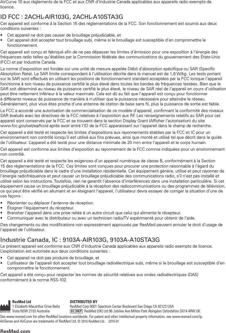 ResMed.comResMed Ltd1 Elizabeth Macarthur Drive Bella Vista NSW 2153 Australia DISTRIBUTED BYResMed Corp 9001 Spectrum Center Boulevard San Diego CA 92123 USA    ResMed (UK) Ltd 96 Jubilee Ave Milton Park Abingdon Oxfordshire OX14 4RW UKSee www.resmed.com for other ResMed locations worldwide. For patent and other intellectual property information, see www.resmed.com/ip.  AirSense and AirCurve are trademarks of ResMedLtd. © 2016 ResMed Ltd.    2016-01AirCurve 10 aux règlements de la FCC et aux CNR d’Industrie Canada applicables aux appareils radio exempts de licence.ID FCC : 2ACHL-AIR103G, 2ACHL-A10STA3GCet appareil est conforme à la Section 15 des réglementations de la FCC. Son fonctionnement est soumis aux deux conditions suivantes :•  Cet appareil ne doit pas causer de brouillage préjudiciable, et•  Cet appareil doit accepter tout brouillage subi, même si le brouillage est susceptible d’en compromettre le fonctionnement. Cet appareil est conçu et fabriqué afin de ne pas dépasser les limites d’émission pour une exposition à l’énergie des fréquences radio telles qu’établies par la Commission fédérale des communications du gouvernement des États-Unis (FCC) et par Industrie Canada.La norme d’exposition est fondée sur une unité de mesure appelée Débit d’absorption spécifique ou SAR (Specific Absorption Rate). Le SAR limite correspondant à l’utilisation décrite dans le manuel est de 1,6 W/kg. Les tests portant sur le SAR sont effectués en utilisant les positions de fonctionnement standard acceptées par la FCC lorsque l’appareil fonctionne à son niveau de puissance certifié le plus élevé dans toutes les bandes de fréquences testées. Bien que le SAR soit déterminé au niveau de puissance certifié le plus élevé, le niveau de SAR réel de l’appareil en cours d’utilisation peut être nettement inférieur à la valeur maximale. Cela est dû au fait que l’appareil est conçu pour fonctionner à différents niveaux de puissance de manière à n’utiliser que la puissance nécessaire pour atteindre le réseau. Généralement, plus vous êtes proche d’une antenne de station de base sans fil, plus la puissance de sortie estfaible.La FCC a accordé une autorisation de commercialisation de ce modèle d’appareil, confirmant la conformité des niveaux SAR évalués avec les directives de la FCC relatives à l’exposition aux RF. Les renseignements relatifs au SAR pour cet appareil sont conservés par la FCC et se trouvent dans la section Display Grant (Afficher l’autorisation) du site  www.fcc.gov/oet/ea/fccid après avoir entré l’ID de la FCC apparaissant sur l’appareil dans le champ de recherche.Cet appareil a été testé et respecte les limites d’expositions aux rayonnements établies par la FCC et IC pour un environnement non contrôlé lorsqu’il est utilisé aux fins prévues, ainsi que monté et utilisé tel que décrit dans le guide de l’utilisateur. L’appareil a été testé pour une distance minimale de 20 mm entre l’appareil et le corps humain.Cet appareil est conforme aux limites d’exposition au rayonnement de la FCC comme indiquées pour un environnement non contrôlé.Cet appareil a été testé et respecte les exigences d’un appareil numérique de classe B, conformément à la Section 15 des réglementations de la FCC. Ces limites sont conçues pour procurer une protection raisonnable à l’égard du brouillage préjudiciable dans le cadre d’une installation résidentielle. Cet équipement génère, utilise et peut rayonner de l’énergie radiofréquence et peut causer un brouillage préjudiciable des communications radio, s’il n’est pas installé et utilisé selon les instructions. Toutefois, rien ne garantit l’absence d’interférences dans une installation particulière. Si cet équipement cause un brouillage préjudiciable à la réception des radiocommunications ou des programmes de télévision, ce qui peut être vérifié en allumant et en éteignant l’appareil, l’utilisateur devra essayer de corriger la situation d’une de ces façons :•  Réorienter ou déplacer l’antenne de réception.•  Éloigner l’équipement du récepteur.•  Brancher l’appareil dans une prise reliée à un autre circuit que celui qui alimente le récepteur.•  Communiquer avec le distributeur ou avec un technicien radio/TV expérimenté pour obtenir de l’aide.Des changements ou des modifications non expressément approuvés par ResMed peuvent annuler le droit d’usage de l’appareil de l’utilisateur. Industrie Canada, IC : 9103A-AIR103G, 9103A-A10STA3GLe présent appareil est conforme aux CNR d’Industrie Canada applicables aux appareils radio exempts de licence. L’exploitation est autorisée aux deux conditions suivantes :•  Cet appareil ne doit pas produire de brouillage, et•  L’utilisateur de l’appareil doit accepter tout brouillage radioélectrique subi, même si le brouillage est susceptible d’en compromettre le fonctionnement. Cet appareil a été conçu pour respecter les normes de sécurité relatives aux ondes radioélectriques (DAS) conformément à la norme RSS-102.