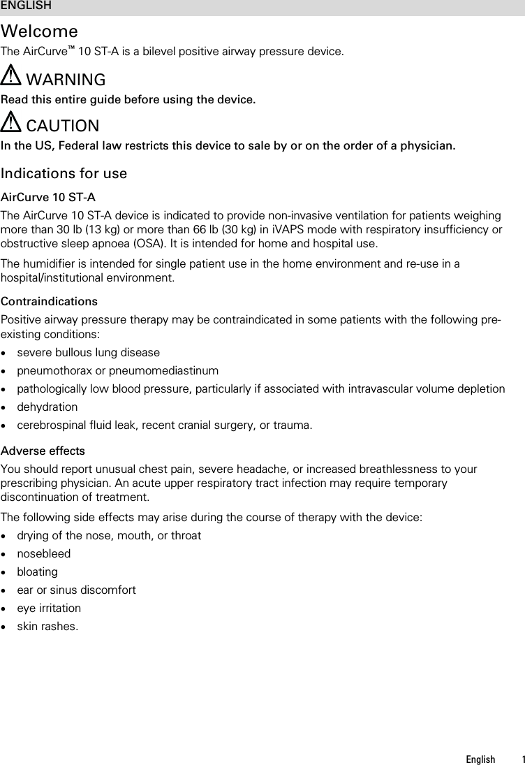   English  1   ENGLISH Welcome The AirCurve™ 10 ST-A is a bilevel positive airway pressure device.   WARNING Read this entire guide before using the device.  CAUTION In the US, Federal law restricts this device to sale by or on the order of a physician.  Indications for use AirCurve 10 ST-A The AirCurve 10 ST-A device is indicated to provide non-invasive ventilation for patients weighing more than 30 lb (13 kg) or more than 66 lb (30 kg) in iVAPS mode with respiratory insufficiency or obstructive sleep apnoea (OSA). It is intended for home and hospital use.  The humidifier is intended for single patient use in the home environment and re-use in a hospital/institutional environment.  Contraindications Positive airway pressure therapy may be contraindicated in some patients with the following pre-existing conditions: • severe bullous lung disease • pneumothorax or pneumomediastinum • pathologically low blood pressure, particularly if associated with intravascular volume depletion • dehydration • cerebrospinal fluid leak, recent cranial surgery, or trauma.   Adverse effects You should report unusual chest pain, severe headache, or increased breathlessness to your prescribing physician. An acute upper respiratory tract infection may require temporary discontinuation of treatment.  The following side effects may arise during the course of therapy with the device: • drying of the nose, mouth, or throat • nosebleed • bloating • ear or sinus discomfort • eye irritation • skin rashes.   