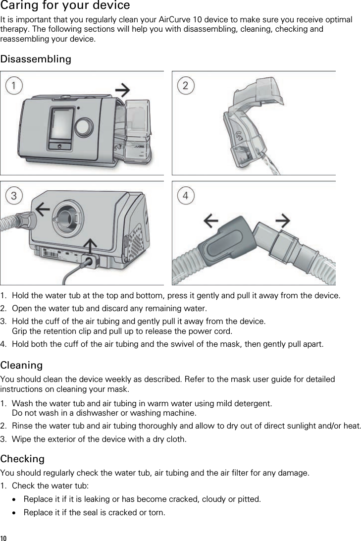 10   Caring for your device It is important that you regularly clean your AirCurve 10 device to make sure you receive optimal therapy. The following sections will help you with disassembling, cleaning, checking and reassembling your device.  Disassembling         1. Hold the water tub at the top and bottom, press it gently and pull it away from the device. 2. Open the water tub and discard any remaining water. 3. Hold the cuff of the air tubing and gently pull it away from the device. Grip the retention clip and pull up to release the power cord. 4. Hold both the cuff of the air tubing and the swivel of the mask, then gently pull apart.   Cleaning You should clean the device weekly as described. Refer to the mask user guide for detailed instructions on cleaning your mask.  1. Wash the water tub and air tubing in warm water using mild detergent. Do not wash in a dishwasher or washing machine. 2. Rinse the water tub and air tubing thoroughly and allow to dry out of direct sunlight and/or heat. 3. Wipe the exterior of the device with a dry cloth.  Checking You should regularly check the water tub, air tubing and the air filter for any damage. 1. Check the water tub: • Replace it if it is leaking or has become cracked, cloudy or pitted. • Replace it if the seal is cracked or torn. 