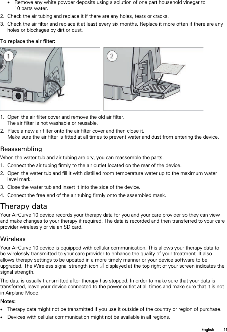   English  11   • Remove any white powder deposits using a solution of one part household vinegar to 10 parts water. 2. Check the air tubing and replace it if there are any holes, tears or cracks. 3. Check the air filter and replace it at least every six months. Replace it more often if there are any holes or blockages by dirt or dust.  To replace the air filter:      1. Open the air filter cover and remove the old air filter. The air filter is not washable or reusable. 2. Place a new air filter onto the air filter cover and then close it. Make sure the air filter is fitted at all times to prevent water and dust from entering the device.  Reassembling When the water tub and air tubing are dry, you can reassemble the parts. 1. Connect the air tubing firmly to the air outlet located on the rear of the device. 2. Open the water tub and fill it with distilled room temperature water up to the maximum water level mark. 3. Close the water tub and insert it into the side of the device. 4. Connect the free end of the air tubing firmly onto the assembled mask.  Therapy data Your AirCurve 10 device records your therapy data for you and your care provider so they can view and make changes to your therapy if required. The data is recorded and then transferred to your care provider wirelessly or via an SD card.  Wireless Your AirCurve 10 device is equipped with cellular communication. This allows your therapy data to be wirelessly transmitted to your care provider to enhance the quality of your treatment. It also allows therapy settings to be updated in a more timely manner or your device software to be upgraded. The Wireless signal strength icon  displayed at the top right of your screen indicates the signal strength.  The data is usually transmitted after therapy has stopped. In order to make sure that your data is transferred, leave your device connected to the power outlet at all times and make sure that it is not in Airplane Mode.  Notes: • Therapy data might not be transmitted if you use it outside of the country or region of purchase. • Devices with cellular communication might not be available in all regions.  