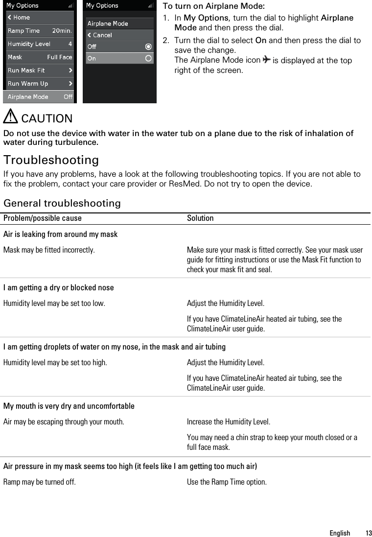   English  13      To turn on Airplane Mode: 1. In My Options, turn the dial to highlight Airplane Mode and then press the dial. 2. Turn the dial to select On and then press the dial to save the change. The Airplane Mode icon  is displayed at the top right of the screen.    CAUTION Do not use the device with water in the water tub on a plane due to the risk of inhalation of water during turbulence.  Troubleshooting If you have any problems, have a look at the following troubleshooting topics. If you are not able to fix the problem, contact your care provider or ResMed. Do not try to open the device.  General troubleshooting Problem/possible cause Solution Air is leaking from around my mask Mask may be fitted incorrectly. Make sure your mask is fitted correctly. See your mask user guide for fitting instructions or use the Mask Fit function to check your mask fit and seal. I am getting a dry or blocked nose Humidity level may be set too low. Adjust the Humidity Level. If you have ClimateLineAir heated air tubing, see the ClimateLineAir user guide. I am getting droplets of water on my nose, in the mask and air tubing Humidity level may be set too high. Adjust the Humidity Level. If you have ClimateLineAir heated air tubing, see the ClimateLineAir user guide. My mouth is very dry and uncomfortable Air may be escaping through your mouth. Increase the Humidity Level. You may need a chin strap to keep your mouth closed or a full face mask.  Air pressure in my mask seems too high (it feels like I am getting too much air) Ramp may be turned off. Use the Ramp Time option. 