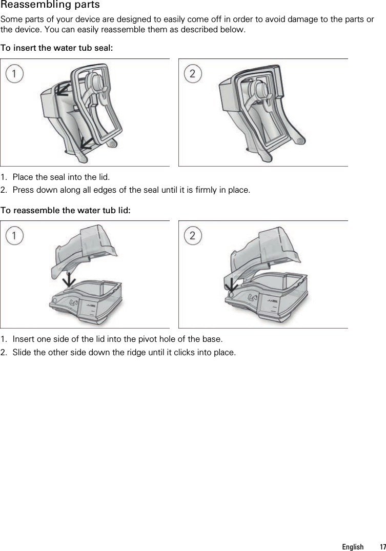   English  17         Reassembling parts Some parts of your device are designed to easily come off in order to avoid damage to the parts or the device. You can easily reassemble them as described below.  To insert the water tub seal:      1. Place the seal into the lid. 2. Press down along all edges of the seal until it is firmly in place.   To reassemble the water tub lid:      1. Insert one side of the lid into the pivot hole of the base. 2. Slide the other side down the ridge until it clicks into place.   