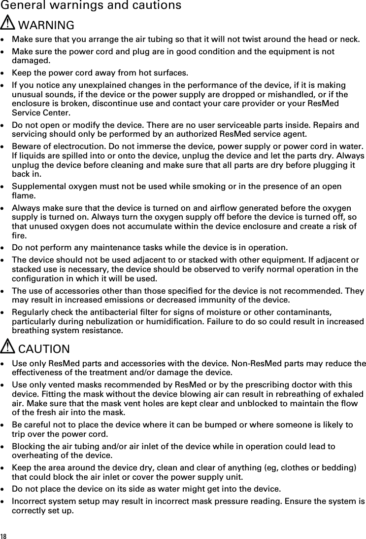 18   General warnings and cautions  WARNING • Make sure that you arrange the air tubing so that it will not twist around the head or neck. • Make sure the power cord and plug are in good condition and the equipment is not damaged. • Keep the power cord away from hot surfaces. • If you notice any unexplained changes in the performance of the device, if it is making unusual sounds, if the device or the power supply are dropped or mishandled, or if the enclosure is broken, discontinue use and contact your care provider or your ResMed Service Center. • Do not open or modify the device. There are no user serviceable parts inside. Repairs and servicing should only be performed by an authorized ResMed service agent. • Beware of electrocution. Do not immerse the device, power supply or power cord in water. If liquids are spilled into or onto the device, unplug the device and let the parts dry. Always unplug the device before cleaning and make sure that all parts are dry before plugging it back in. • Supplemental oxygen must not be used while smoking or in the presence of an open flame. • Always make sure that the device is turned on and airflow generated before the oxygen supply is turned on. Always turn the oxygen supply off before the device is turned off, so that unused oxygen does not accumulate within the device enclosure and create a risk of fire. • Do not perform any maintenance tasks while the device is in operation. • The device should not be used adjacent to or stacked with other equipment. If adjacent or stacked use is necessary, the device should be observed to verify normal operation in the configuration in which it will be used. • The use of accessories other than those specified for the device is not recommended. They may result in increased emissions or decreased immunity of the device. • Regularly check the antibacterial filter for signs of moisture or other contaminants, particularly during nebulization or humidification. Failure to do so could result in increased breathing system resistance.  CAUTION • Use only ResMed parts and accessories with the device. Non-ResMed parts may reduce the effectiveness of the treatment and/or damage the device. • Use only vented masks recommended by ResMed or by the prescribing doctor with this device. Fitting the mask without the device blowing air can result in rebreathing of exhaled air. Make sure that the mask vent holes are kept clear and unblocked to maintain the flow of the fresh air into the mask. • Be careful not to place the device where it can be bumped or where someone is likely to trip over the power cord. • Blocking the air tubing and/or air inlet of the device while in operation could lead to overheating of the device. • Keep the area around the device dry, clean and clear of anything (eg, clothes or bedding) that could block the air inlet or cover the power supply unit. • Do not place the device on its side as water might get into the device. • Incorrect system setup may result in incorrect mask pressure reading. Ensure the system is correctly set up. 