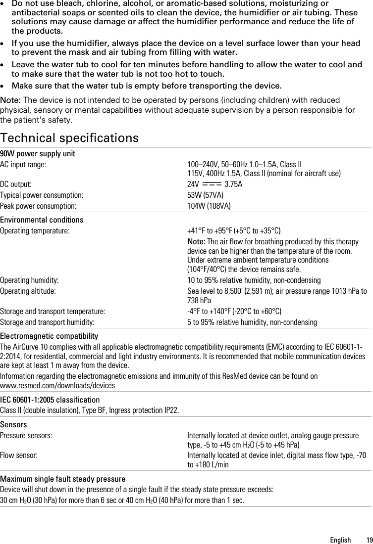   English  19   • Do not use bleach, chlorine, alcohol, or aromatic-based solutions, moisturizing or antibacterial soaps or scented oils to clean the device, the humidifier or air tubing. These solutions may cause damage or affect the humidifier performance and reduce the life of the products. • If you use the humidifier, always place the device on a level surface lower than your head to prevent the mask and air tubing from filling with water. • Leave the water tub to cool for ten minutes before handling to allow the water to cool and to make sure that the water tub is not too hot to touch. • Make sure that the water tub is empty before transporting the device.  Note: The device is not intended to be operated by persons (including children) with reduced physical, sensory or mental capabilities without adequate supervision by a person responsible for the patient&apos;s safety.  Technical specifications 90W power supply unit AC input range: 100–240V, 50–60Hz 1.0–1.5A, Class II 115V, 400Hz 1.5A, Class II (nominal for aircraft use) DC output: 24V   3.75A Typical power consumption: 53W (57VA) Peak power consumption: 104W (108VA)   Environmental conditions  Operating temperature: +41°F to +95°F (+5°C to +35°C)  Note: The air flow for breathing produced by this therapy device can be higher than the temperature of the room. Under extreme ambient temperature conditions (104°F/40°C) the device remains safe. Operating humidity: 10 to 95% relative humidity, non-condensing Operating altitude: Sea level to 8,500&apos; (2,591 m); air pressure range 1013 hPa to 738 hPa Storage and transport temperature: -4°F to +140°F (-20°C to +60°C) Storage and transport humidity: 5 to 95% relative humidity, non-condensing   Electromagnetic compatibility The AirCurve 10 complies with all applicable electromagnetic compatibility requirements (EMC) according to IEC 60601-1-2:2014, for residential, commercial and light industry environments. It is recommended that mobile communication devices are kept at least 1 m away from the device. Information regarding the electromagnetic emissions and immunity of this ResMed device can be found on www.resmed.com/downloads/devices   IEC 60601-1:2005 classification Class II (double insulation), Type BF, Ingress protection IP22.   Sensors Pressure sensors: Internally located at device outlet, analog gauge pressure type, -5 to +45 cm H2O (-5 to +45 hPa) Flow sensor: Internally located at device inlet, digital mass flow type, -70 to +180 L/min   Maximum single fault steady pressure Device will shut down in the presence of a single fault if the steady state pressure exceeds: 30 cm H2O (30 hPa) for more than 6 sec or 40 cm H2O (40 hPa) for more than 1 sec.   