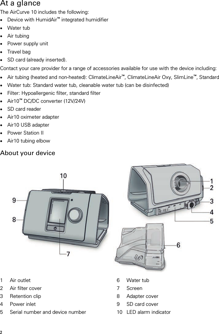 2   At a glance The AirCurve 10 includes the following: • Device with HumidAir™ integrated humidifier • Water tub • Air tubing • Power supply unit • Travel bag • SD card (already inserted).  Contact your care provider for a range of accessories available for use with the device including:  • Air tubing (heated and non-heated): ClimateLineAir™, ClimateLineAir Oxy, SlimLine™, Standard • Water tub: Standard water tub, cleanable water tub (can be disinfected) • Filter: Hypoallergenic filter, standard filter • Air10™ DC/DC converter (12V/24V) • SD card reader • Air10 oximeter adapter • Air10 USB adapter • Power Station II • Air10 tubing elbow  About your device   1 Air outlet 6 Water tub 2 Air filter cover 7 Screen 3 Retention clip  8 Adapter cover 4 Power inlet 9 SD card cover 5 Serial number and device number 10 LED alarm indicator   