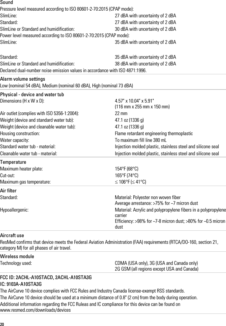 20    Sound Pressure level measured according to ISO 80601-2-70:2015 (CPAP mode): SlimLine: 27 dBA with uncertainty of 2 dBA Standard: 27 dBA with uncertainty of 2 dBA SlimLine or Standard and humidification: 30 dBA with uncertainty of 2 dBA Power level measured according to ISO 80601-2-70:2015 (CPAP mode): SlimLine: 35 dBA with uncertainty of 2 dBA Standard: 35 dBA with uncertainty of 2 dBA SlimLine or Standard and humidification: 38 dBA with uncertainty of 2 dBA Declared dual-number noise emission values in accordance with ISO 4871:1996.   Alarm volume settings Low (nominal 54 dBA), Medium (nominal 60 dBA), High (nominal 73 dBA)   Physical - device and water tub Dimensions (H x W x D): 4.57&quot; x 10.04&quot; x 5.91&quot; (116 mm x 255 mm x 150 mm)  Air outlet (complies with ISO 5356-1:2004): 22 mm Weight (device and standard water tub): 47.1 oz (1336 g) Weight (device and cleanable water tub): 47.1 oz (1336 g) Housing construction: Flame retardant engineering thermoplastic Water capacity: To maximum fill line 380 mL Standard water tub - material: Injection molded plastic, stainless steel and silicone seal Cleanable water tub - material: Injection molded plastic, stainless steel and silicone seal   Temperature Maximum heater plate: 154°F (68°C) Cut-out: 165°F (74°C) Maximum gas temperature: ≤ 106°F (≤ 41°C)   Air filter Standard: Material: Polyester non woven fiber Average arrestance: &gt;75% for ~7 micron dust Hypoallergenic: Material: Acrylic and polypropylene fibers in a polypropylene carrier Efficiency: &gt;98% for ~7-8 micron dust; &gt;80% for ~0.5 micron dust   Aircraft use ResMed confirms that device meets the Federal Aviation Administration (FAA) requirements (RTCA/DO-160, section 21, category M) for all phases of air travel.   Wireless module Technology used: CDMA (USA only), 3G (USA and Canada only) 2G GSM (all regions except USA and Canada)   FCC ID: 2ACHL-A10STACD, 2ACHL-A10STA3G IC: 9103A-A10STA3G The AirCurve 10 device complies with FCC Rules and Industry Canada license-exempt RSS standards. The AirCurve 10 device should be used at a minimum distance of 0.8&quot; (2 cm) from the body during operation. Additional information regarding the FCC Ruleas and IC compliance for this device can be found on www.resmed.com/downloads/devices   