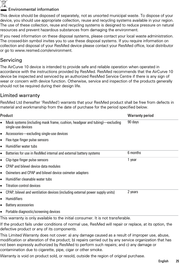   English  25    Environmental information This device should be disposed of separately, not as unsorted municipal waste. To dispose of your device, you should use appropriate collection, reuse and recycling systems available in your region. The use of these collection, reuse and recycling systems is designed to reduce pressure on natural resources and prevent hazardous substances from damaging the environment. If you need information on these disposal systems, please contact your local waste administration. The crossed-bin symbol invites you to use these disposal systems. If you require information on collection and disposal of your ResMed device please contact your ResMed office, local distributor or go to www.resmed.com/environment.  Servicing The AirCurve 10 device is intended to provide safe and reliable operation when operated in accordance with the instructions provided by ResMed. ResMed recommends that the AirCurve 10 device be inspected and serviced by an authorized ResMed Service Centre if there is any sign of wear or concern with device function. Otherwise, service and inspection of the products generally should not be required during their design life.  Limited warranty ResMed Ltd (hereafter &apos;ResMed&apos;) warrants that your ResMed product shall be free from defects in material and workmanship from the date of purchase for the period specified below. Product Warranty period • Mask systems (including mask frame, cushion, headgear and tubing)—excluding single-use devices • Accessories—excluding single-use devices • Flex-type finger pulse sensors • Humidifier water tubs 90 days • Batteries for use in ResMed internal and external battery systems 6 months • Clip-type finger pulse sensors • CPAP and bilevel device data modules • Oximeters and CPAP and bilevel device oximeter adapters • Humidifier cleanable water tubs • Titration control devices 1 year • CPAP, bilevel and ventilation devices (including external power supply units) • Humidifiers • Battery accessories  • Portable diagnostic/screening devices 2 years This warranty is only available to the initial consumer. It is not transferable. If the product fails under conditions of normal use, ResMed will repair or replace, at its option, the defective product or any of its components.  This Limited Warranty does not cover: a) any damage caused as a result of improper use, abuse, modification or alteration of the product; b) repairs carried out by any service organization that has not been expressly authorized by ResMed to perform such repairs; and c) any damage or contamination due to cigarette, pipe, cigar or other smoke. Warranty is void on product sold, or resold, outside the region of original purchase. 