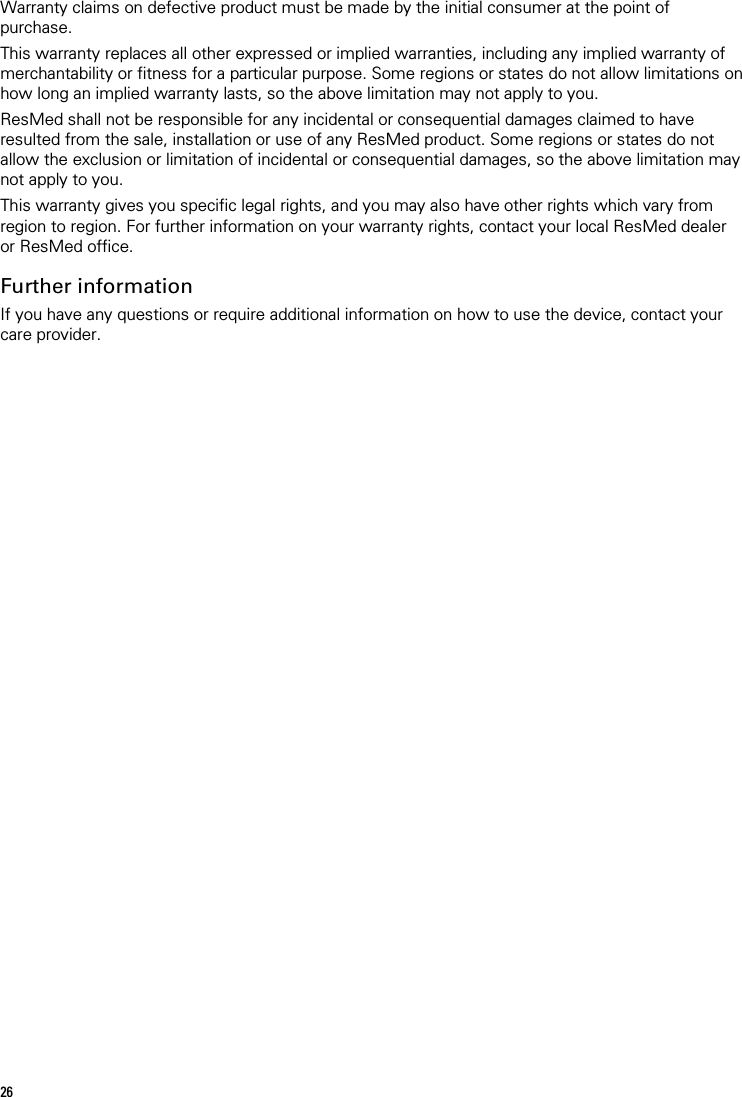 26   Warranty claims on defective product must be made by the initial consumer at the point of purchase. This warranty replaces all other expressed or implied warranties, including any implied warranty of merchantability or fitness for a particular purpose. Some regions or states do not allow limitations on how long an implied warranty lasts, so the above limitation may not apply to you. ResMed shall not be responsible for any incidental or consequential damages claimed to have resulted from the sale, installation or use of any ResMed product. Some regions or states do not allow the exclusion or limitation of incidental or consequential damages, so the above limitation may not apply to you.  This warranty gives you specific legal rights, and you may also have other rights which vary from region to region. For further information on your warranty rights, contact your local ResMed dealer or ResMed office.  Further information If you have any questions or require additional information on how to use the device, contact your care provider.  