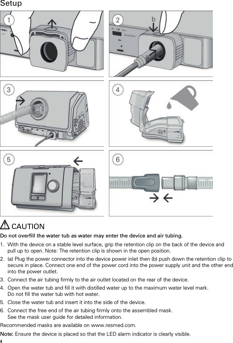 4   Setup             CAUTION Do not overfill the water tub as water may enter the device and air tubing.  1. With the device on a stable level surface, grip the retention clip on the back of the device and pull up to open. Note: The retention clip is shown in the open position. 2. (a) Plug the power connector into the device power inlet then (b) push down the retention clip to secure in place. Connect one end of the power cord into the power supply unit and the other end into the power outlet. 3. Connect the air tubing firmly to the air outlet located on the rear of the device. 4. Open the water tub and fill it with distilled water up to the maximum water level mark. Do not fill the water tub with hot water. 5. Close the water tub and insert it into the side of the device. 6. Connect the free end of the air tubing firmly onto the assembled mask. See the mask user guide for detailed information. Recommended masks are available on www.resmed.com.  Note: Ensure the device is placed so that the LED alarm indicator is clearly visible. 