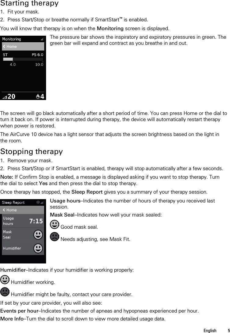  English  5    Starting therapy 1. Fit your mask. 2. Press Start/Stop or breathe normally if SmartStart™ is enabled.  You will know that therapy is on when the Monitoring screen is displayed.   The pressure bar shows the inspiratory and expiratory pressures in green. The green bar will expand and contract as you breathe in and out.   The screen will go black automatically after a short period of time. You can press Home or the dial to turn it back on. If power is interrupted during therapy, the device will automatically restart therapy when power is restored.  The AirCurve 10 device has a light sensor that adjusts the screen brightness based on the light in the room.  Stopping therapy 1. Remove your mask. 2. Press Start/Stop or if SmartStart is enabled, therapy will stop automatically after a few seconds.  Note: If Confirm Stop is enabled, a message is displayed asking if you want to stop therapy. Turn the dial to select Yes and then press the dial to stop therapy.  Once therapy has stopped, the Sleep Report gives you a summary of your therapy session.   Usage hours–Indicates the number of hours of therapy you received last session. Mask Seal–Indicates how well your mask sealed:  Good mask seal.  Needs adjusting, see Mask Fit.   Humidifier–Indicates if your humidifier is working properly:  Humidifier working.  Humidifier might be faulty, contact your care provider.  If set by your care provider, you will also see: Events per hour–Indicates the number of apneas and hypopneas experienced per hour. More Info–Turn the dial to scroll down to view more detailed usage data.  