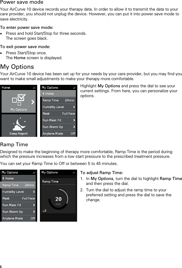 6   Power save mode Your AirCurve 10 device records your therapy data. In order to allow it to transmit the data to your care provider, you should not unplug the device. However, you can put it into power save mode to save electricity. To enter power save mode: • Press and hold Start/Stop for three seconds. The screen goes black. To exit power save mode: • Press Start/Stop once. The Home screen is displayed.  My Options Your AirCurve 10 device has been set up for your needs by your care provider, but you may find you want to make small adjustments to make your therapy more comfortable.     Highlight My Options and press the dial to see your current settings. From here, you can personalize your options.   Ramp Time Designed to make the beginning of therapy more comfortable, Ramp Time is the period during which the pressure increases from a low start pressure to the prescribed treatment pressure.  You can set your Ramp Time to Off or between 5 to 45 minutes.     To adjust Ramp Time: 1. In My Options, turn the dial to highlight Ramp Time and then press the dial. 2. Turn the dial to adjust the ramp time to your preferred setting and press the dial to save the change.    
