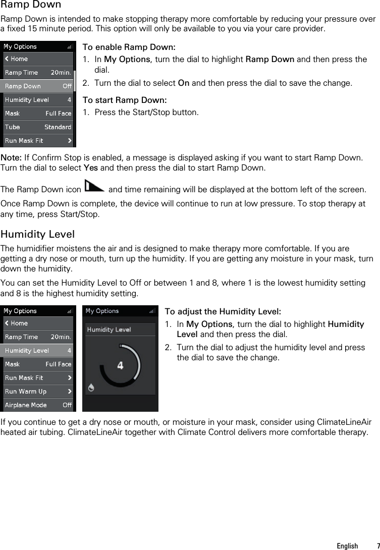   English  7   Ramp Down Ramp Down is intended to make stopping therapy more comfortable by reducing your pressure over a fixed 15 minute period. This option will only be available to you via your care provider.   To enable Ramp Down: 1. In My Options, turn the dial to highlight Ramp Down and then press the dial. 2. Turn the dial to select On and then press the dial to save the change. To start Ramp Down: 1. Press the Start/Stop button.    Note: If Confirm Stop is enabled, a message is displayed asking if you want to start Ramp Down. Turn the dial to select Yes and then press the dial to start Ramp Down.  The Ramp Down icon   and time remaining will be displayed at the bottom left of the screen.  Once Ramp Down is complete, the device will continue to run at low pressure. To stop therapy at any time, press Start/Stop.  Humidity Level The humidifier moistens the air and is designed to make therapy more comfortable. If you are getting a dry nose or mouth, turn up the humidity. If you are getting any moisture in your mask, turn down the humidity.  You can set the Humidity Level to Off or between 1 and 8, where 1 is the lowest humidity setting and 8 is the highest humidity setting.     To adjust the Humidity Level: 1. In My Options, turn the dial to highlight Humidity Level and then press the dial. 2. Turn the dial to adjust the humidity level and press the dial to save the change.   If you continue to get a dry nose or mouth, or moisture in your mask, consider using ClimateLineAir heated air tubing. ClimateLineAir together with Climate Control delivers more comfortable therapy.  