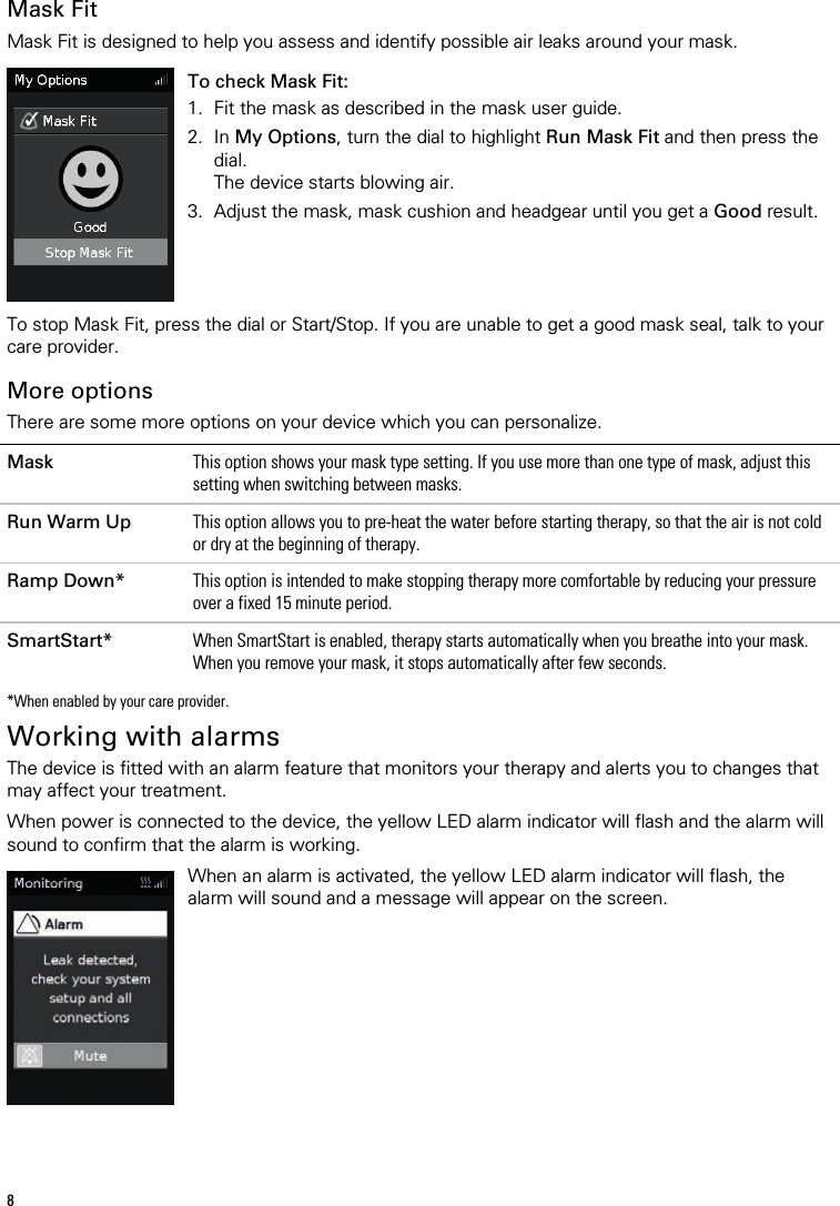 8   Mask Fit Mask Fit is designed to help you assess and identify possible air leaks around your mask.   To check Mask Fit: 1. Fit the mask as described in the mask user guide. 2. In My Options, turn the dial to highlight Run Mask Fit and then press the dial. The device starts blowing air. 3. Adjust the mask, mask cushion and headgear until you get a Good result.    To stop Mask Fit, press the dial or Start/Stop. If you are unable to get a good mask seal, talk to your care provider.  More options There are some more options on your device which you can personalize.  Mask This option shows your mask type setting. If you use more than one type of mask, adjust this setting when switching between masks. Run Warm Up This option allows you to pre-heat the water before starting therapy, so that the air is not cold or dry at the beginning of therapy. Ramp Down* This option is intended to make stopping therapy more comfortable by reducing your pressure over a fixed 15 minute period. SmartStart* When SmartStart is enabled, therapy starts automatically when you breathe into your mask. When you remove your mask, it stops automatically after few seconds.    *When enabled by your care provider.  Working with alarms The device is fitted with an alarm feature that monitors your therapy and alerts you to changes that may affect your treatment.   When power is connected to the device, the yellow LED alarm indicator will flash and the alarm will sound to confirm that the alarm is working.   When an alarm is activated, the yellow LED alarm indicator will flash, the alarm will sound and a message will appear on the screen.   