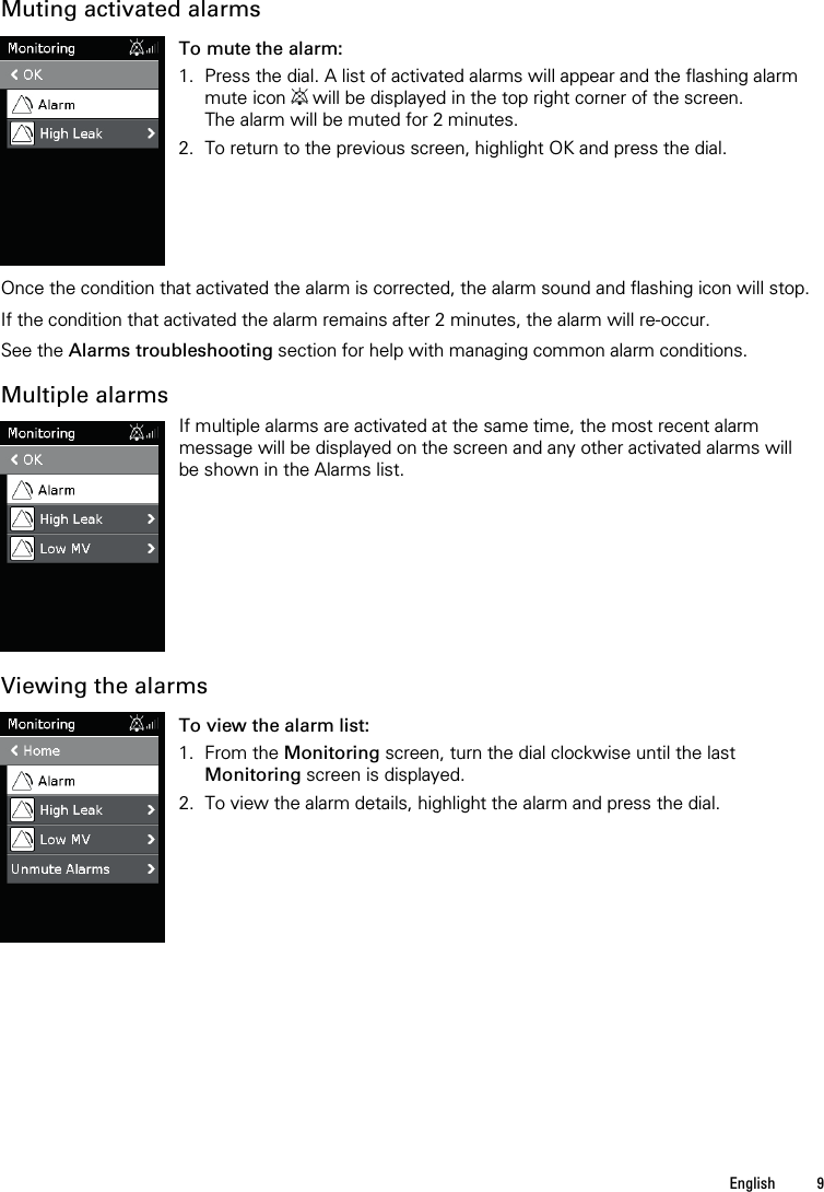   English  9   Muting activated alarms  To mute the alarm: 1. Press the dial. A list of activated alarms will appear and the flashing alarm mute icon   will be displayed in the top right corner of the screen. The alarm will be muted for 2 minutes.  2. To return to the previous screen, highlight OK and press the dial.    Once the condition that activated the alarm is corrected, the alarm sound and flashing icon will stop.  If the condition that activated the alarm remains after 2 minutes, the alarm will re-occur.   See the Alarms troubleshooting section for help with managing common alarm conditions.  Multiple alarms  If multiple alarms are activated at the same time, the most recent alarm message will be displayed on the screen and any other activated alarms will be shown in the Alarms list.   Viewing the alarms  To view the alarm list: 1. From the Monitoring screen, turn the dial clockwise until the last Monitoring screen is displayed. 2. To view the alarm details, highlight the alarm and press the dial.    