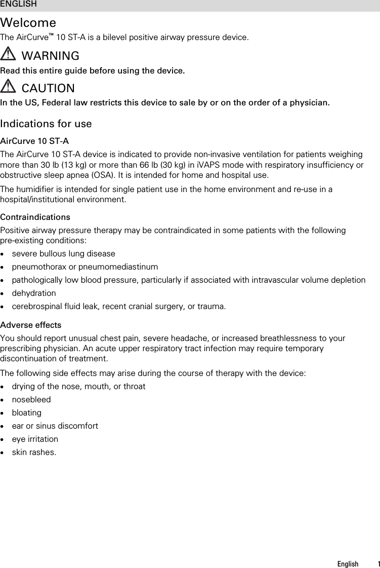 English 1  ENGLISH Welcome The AirCurve™ 10 ST-A is a bilevel positive airway pressure device.   WARNING Read this entire guide before using the device.  CAUTION In the US, Federal law restricts this device to sale by or on the order of a physician.   Indications for use AirCurve 10 ST-A The AirCurve 10 ST-A device is indicated to provide non-invasive ventilation for patients weighing more than 30 lb (13 kg) or more than 66 lb (30 kg) in iVAPS mode with respiratory insufficiency or obstructive sleep apnea (OSA). It is intended for home and hospital use.  The humidifier is intended for single patient use in the home environment and re-use in a hospital/institutional environment.  Contraindications Positive airway pressure therapy may be contraindicated in some patients with the following pre-existing conditions:  severe bullous lung disease  pneumothorax or pneumomediastinum  pathologically low blood pressure, particularly if associated with intravascular volume depletion  dehydration  cerebrospinal fluid leak, recent cranial surgery, or trauma.   Adverse effects You should report unusual chest pain, severe headache, or increased breathlessness to your prescribing physician. An acute upper respiratory tract infection may require temporary discontinuation of treatment.  The following side effects may arise during the course of therapy with the device:  drying of the nose, mouth, or throat  nosebleed  bloating  ear or sinus discomfort  eye irritation  skin rashes.   