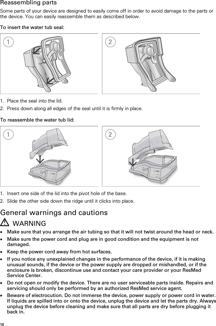  Reassembling parts Some parts of your device are designed to easily come off in order to avoid damage to the parts or the device. You can easily reassemble them as described below.  To insert the water tub seal:      1. Place the seal into the lid. 2. Press down along all edges of the seal until it is firmly in place.   To reassemble the water tub lid:      1. Insert one side of the lid into the pivot hole of the base. 2. Slide the other side down the ridge until it clicks into place.   General warnings and cautions  WARNING • Make sure that you arrange the air tubing so that it will not twist around the head or neck. • Make sure the power cord and plug are in good condition and the equipment is not damaged. • Keep the power cord away from hot surfaces. • If you notice any unexplained changes in the performance of the device, if it is making unusual sounds, if the device or the power supply are dropped or mishandled, or if the enclosure is broken, discontinue use and contact your care provider or your ResMed Service Center. • Do not open or modify the device. There are no user serviceable parts inside. Repairs and servicing should only be performed by an authorized ResMed service agent. • Beware of electrocution. Do not immerse the device, power supply or power cord in water. If liquids are spilled into or onto the device, unplug the device and let the parts dry. Always unplug the device before cleaning and make sure that all parts are dry before plugging it back in. 14 