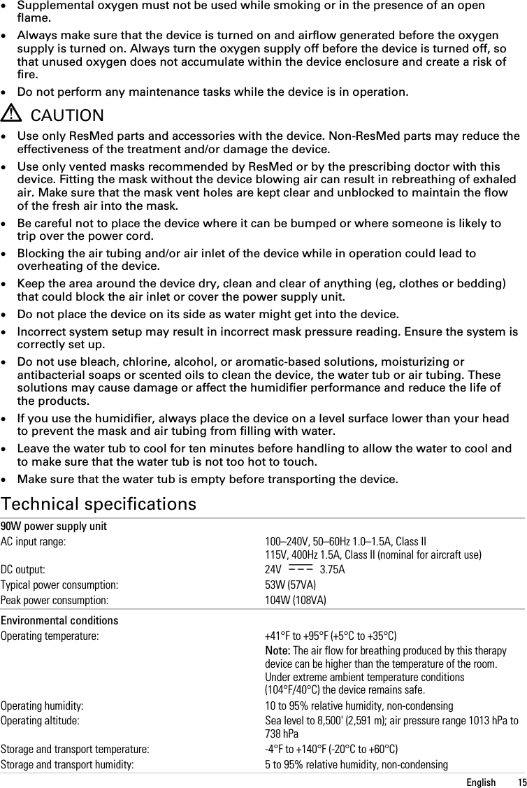  • Supplemental oxygen must not be used while smoking or in the presence of an open flame. • Always make sure that the device is turned on and airflow generated before the oxygen supply is turned on. Always turn the oxygen supply off before the device is turned off, so that unused oxygen does not accumulate within the device enclosure and create a risk of fire. • Do not perform any maintenance tasks while the device is in operation.  CAUTION • Use only ResMed parts and accessories with the device. Non-ResMed parts may reduce the effectiveness of the treatment and/or damage the device. • Use only vented masks recommended by ResMed or by the prescribing doctor with this device. Fitting the mask without the device blowing air can result in rebreathing of exhaled air. Make sure that the mask vent holes are kept clear and unblocked to maintain the flow of the fresh air into the mask. • Be careful not to place the device where it can be bumped or where someone is likely to trip over the power cord. • Blocking the air tubing and/or air inlet of the device while in operation could lead to overheating of the device. • Keep the area around the device dry, clean and clear of anything (eg, clothes or bedding) that could block the air inlet or cover the power supply unit. • Do not place the device on its side as water might get into the device. • Incorrect system setup may result in incorrect mask pressure reading. Ensure the system is correctly set up. • Do not use bleach, chlorine, alcohol, or aromatic-based solutions, moisturizing or antibacterial soaps or scented oils to clean the device, the water tub or air tubing. These solutions may cause damage or affect the humidifier performance and reduce the life of the products. • If you use the humidifier, always place the device on a level surface lower than your head to prevent the mask and air tubing from filling with water. • Leave the water tub to cool for ten minutes before handling to allow the water to cool and to make sure that the water tub is not too hot to touch. • Make sure that the water tub is empty before transporting the device.  Technical specifications 90W power supply unit AC input range: 100–240V, 50–60Hz 1.0–1.5A, Class II 115V, 400Hz 1.5A, Class II (nominal for aircraft use) DC output: 24V   3.75A Typical power consumption: 53W (57VA) Peak power consumption: 104W (108VA)   Environmental conditions  Operating temperature: +41°F to +95°F (+5°C to +35°C)  Note: The air flow for breathing produced by this therapy device can be higher than the temperature of the room. Under extreme ambient temperature conditions (104°F/40°C) the device remains safe. Operating humidity: 10 to 95% relative humidity, non-condensing Operating altitude: Sea level to 8,500&apos; (2,591 m); air pressure range 1013 hPa to 738 hPa Storage and transport temperature: -4°F to +140°F (-20°C to +60°C) Storage and transport humidity: 5 to 95% relative humidity, non-condensing   English  15 
