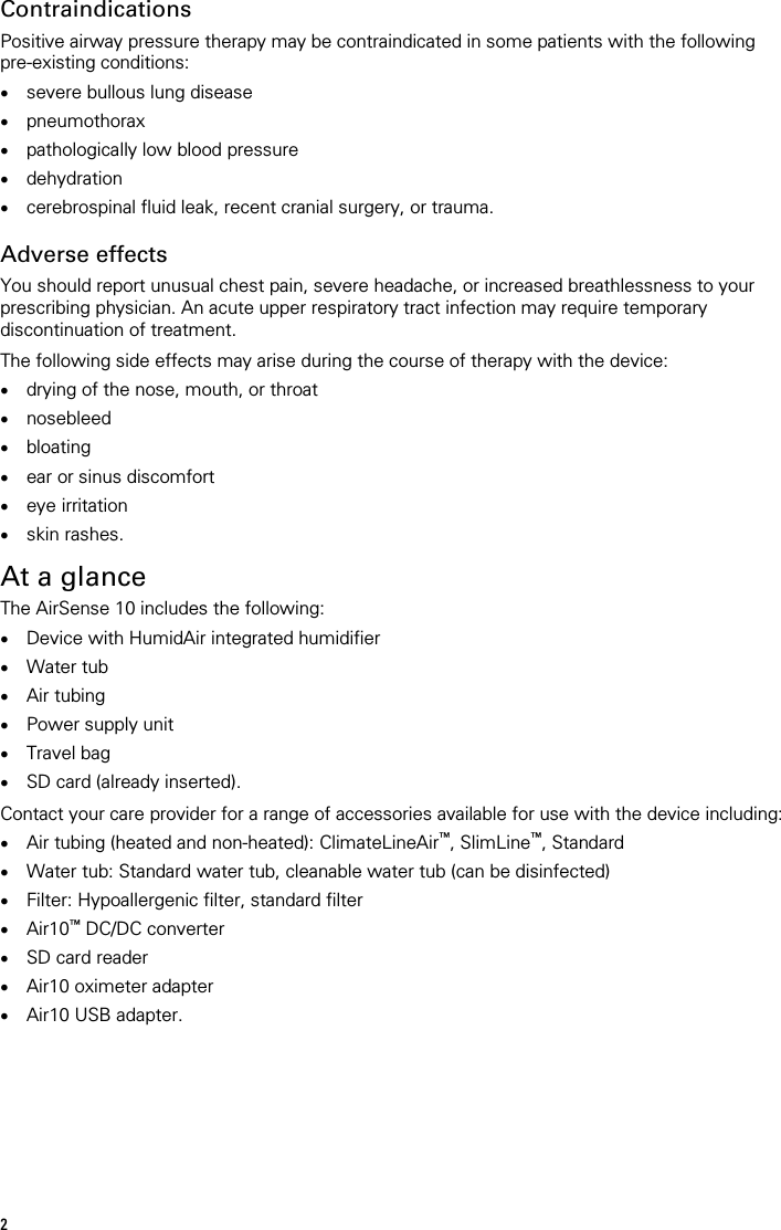  Contraindications Positive airway pressure therapy may be contraindicated in some patients with the following pre-existing conditions: • severe bullous lung disease • pneumothorax • pathologically low blood pressure • dehydration • cerebrospinal fluid leak, recent cranial surgery, or trauma.   Adverse effects You should report unusual chest pain, severe headache, or increased breathlessness to your prescribing physician. An acute upper respiratory tract infection may require temporary discontinuation of treatment.  The following side effects may arise during the course of therapy with the device: • drying of the nose, mouth, or throat • nosebleed • bloating • ear or sinus discomfort • eye irritation • skin rashes.   At a glance The AirSense 10 includes the following: • Device with HumidAir integrated humidifier • Water tub • Air tubing • Power supply unit • Travel bag • SD card (already inserted).  Contact your care provider for a range of accessories available for use with the device including: • Air tubing (heated and non-heated): ClimateLineAir™, SlimLine™, Standard • Water tub: Standard water tub, cleanable water tub (can be disinfected) • Filter: Hypoallergenic filter, standard filter • Air10™ DC/DC converter • SD card reader • Air10 oximeter adapter • Air10 USB adapter.   2 