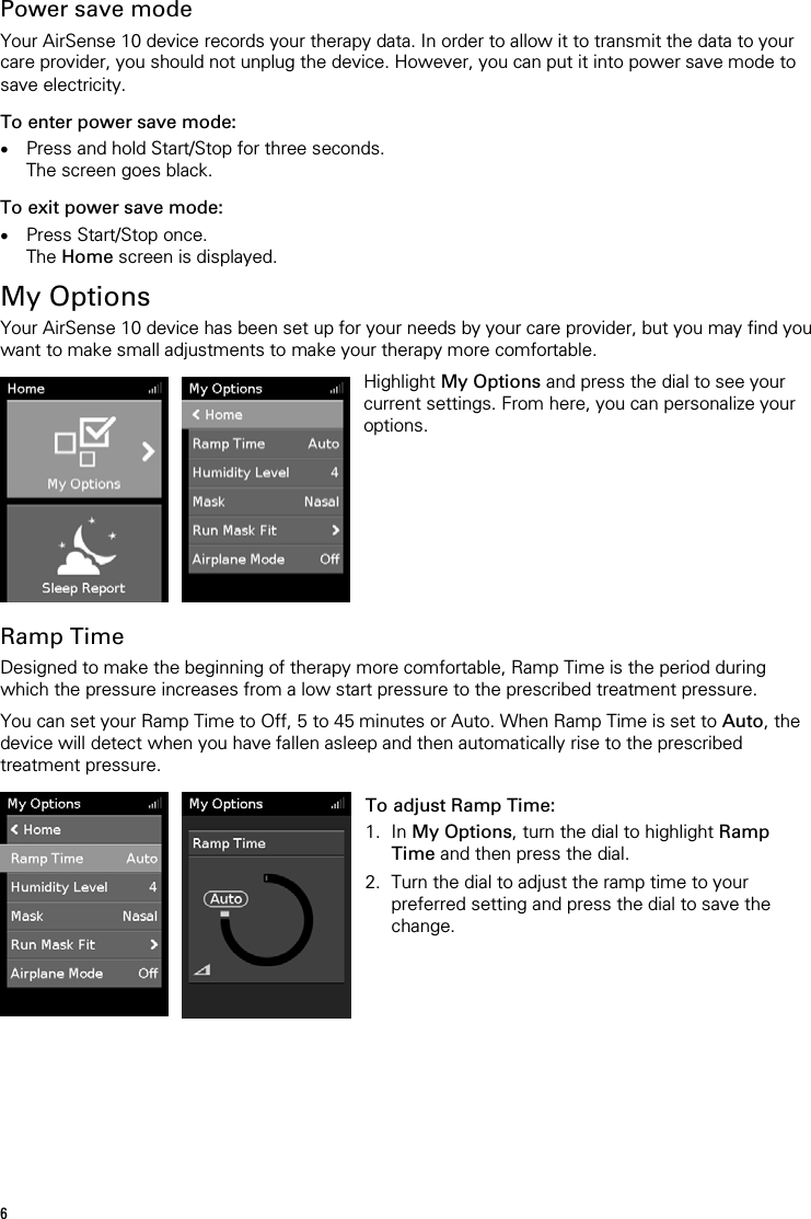  Power save mode Your AirSense 10 device records your therapy data. In order to allow it to transmit the data to your care provider, you should not unplug the device. However, you can put it into power save mode to save electricity. To enter power save mode: • Press and hold Start/Stop for three seconds. The screen goes black. To exit power save mode: • Press Start/Stop once. The Home screen is displayed.  My Options Your AirSense 10 device has been set up for your needs by your care provider, but you may find you want to make small adjustments to make your therapy more comfortable.     Highlight My Options and press the dial to see your current settings. From here, you can personalize your options.   Ramp Time Designed to make the beginning of therapy more comfortable, Ramp Time is the period during which the pressure increases from a low start pressure to the prescribed treatment pressure.  You can set your Ramp Time to Off, 5 to 45 minutes or Auto. When Ramp Time is set to Auto, the device will detect when you have fallen asleep and then automatically rise to the prescribed treatment pressure.    To adjust Ramp Time: 1. In My Options, turn the dial to highlight Ramp Time and then press the dial. 2. Turn the dial to adjust the ramp time to your preferred setting and press the dial to save the change.    6 