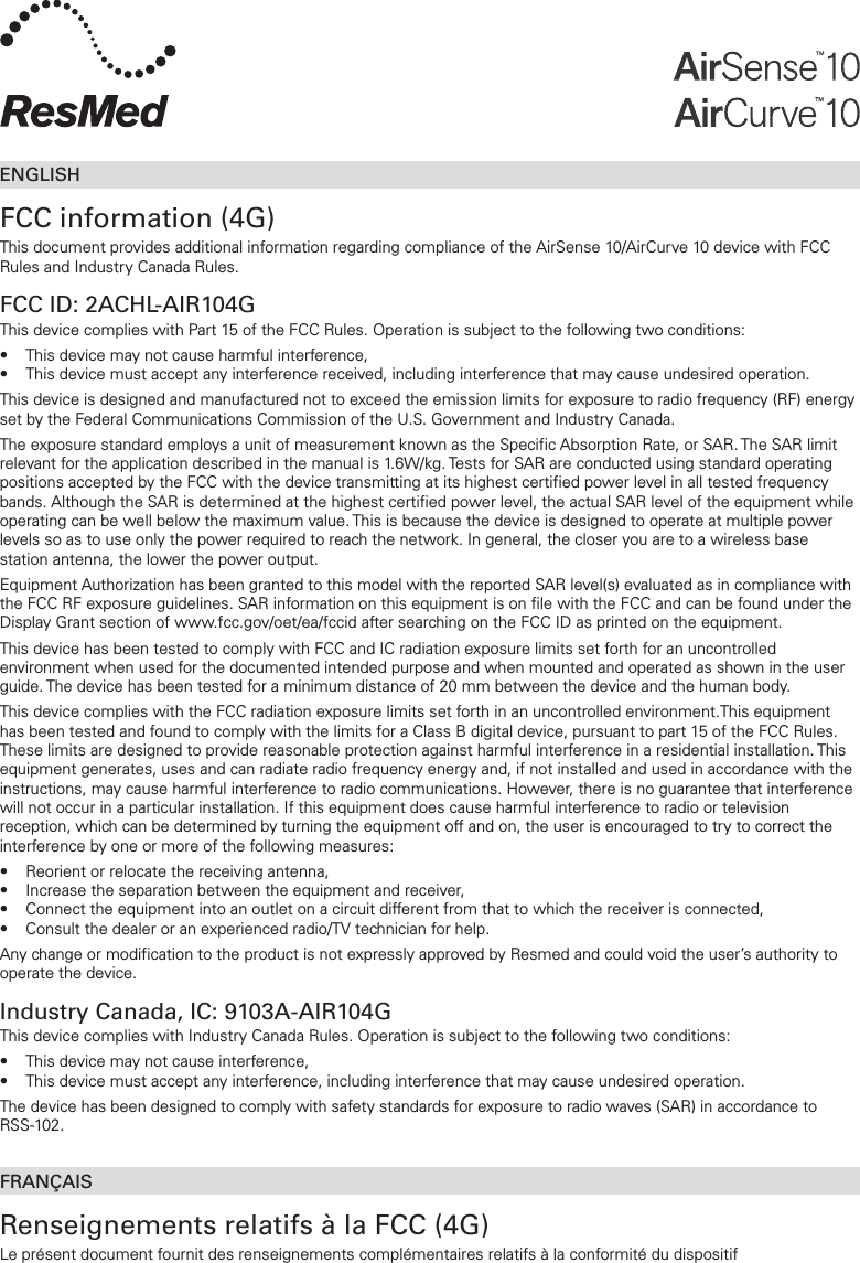 ENGLISHFCC information (4G)This document provides additional information regarding compliance of the AirSense 10/AirCurve10 device with FCC Rules and Industry Canada Rules.FCC ID: 2ACHL-AIR104GThis device complies with Part 15 of the FCC Rules. Operation is subject to the following two conditions:•  This device may not cause harmful interference,•  This device must accept any interference received, including interference that may cause undesired operation. This device is designed and manufactured not to exceed the emission limits for exposure to radio frequency (RF) energy set by the Federal Communications Commission of the U.S. Government and Industry Canada.The exposure standard employs a unit of measurement known as the Specific Absorption Rate, or SAR. The SAR limit relevant for the application described in the manual is 1.6W/kg. Tests for SAR are conducted using standard operating positions accepted by the FCC with the device transmitting at its highest certified power level in all tested frequency bands. Although the SAR is determined at the highest certified power level, the actual SAR level of the equipment while operating can be well below the maximum value. This is because the device is designed to operate at multiple power levels so as to use only the power required to reach the network. In general, the closer you are to a wireless base station antenna, the lower the power output.Equipment Authorization has been granted to this model with the reported SAR level(s) evaluated as in compliance with the FCC RF exposure guidelines. SAR information on this equipment is on file with the FCC and can be found under the Display Grant section of www.fcc.gov/oet/ea/fccid after searching on the FCC ID as printed on the equipment.This device has been tested to comply with FCC and IC radiation exposure limits set forth for an uncontrolled environment when used for the documented intended purpose and when mounted and operated as shown in the user guide. The device has been tested for a minimum distance of 20 mm between the device and the human body.This device complies with the FCC radiation exposure limits set forth in an uncontrolled environment.This equipment has been tested and found to comply with the limits for a Class B digital device, pursuant to part 15 of the FCC Rules. These limits are designed to provide reasonable protection against harmful interference in a residential installation. This equipment generates, uses and can radiate radio frequency energy and, if not installed and used in accordance with the instructions, may cause harmful interference to radio communications. However, there is no guarantee that interference will not occur in a particular installation. If this equipment does cause harmful interference to radio or television reception, which can be determined by turning the equipment off and on, the user is encouraged to try to correct the interference by one or more of the following measures:•  Reorient or relocate the receiving antenna,•  Increase the separation between the equipment and receiver,•  Connect the equipment into an outlet on a circuit different from that to which the receiver is connected,•  Consult the dealer or an experienced radio/TV technician for help.Any change or modification to the product is not expressly approved by Resmed and could void the user’s authority to operate the device.Industry Canada, IC: 9103A-AIR104GThis device complies with Industry Canada Rules. Operation is subject to the following two conditions:•  This device may not cause interference,•  This device must accept any interference, including interference that may cause undesired operation. The device has been designed to comply with safety standards for exposure to radio waves (SAR) in accordance to  RSS-102.FRANÇAISRenseignements relatifs à la FCC (4G)Le présent document fournit des renseignements complémentaires relatifs à la conformité du dispositif  