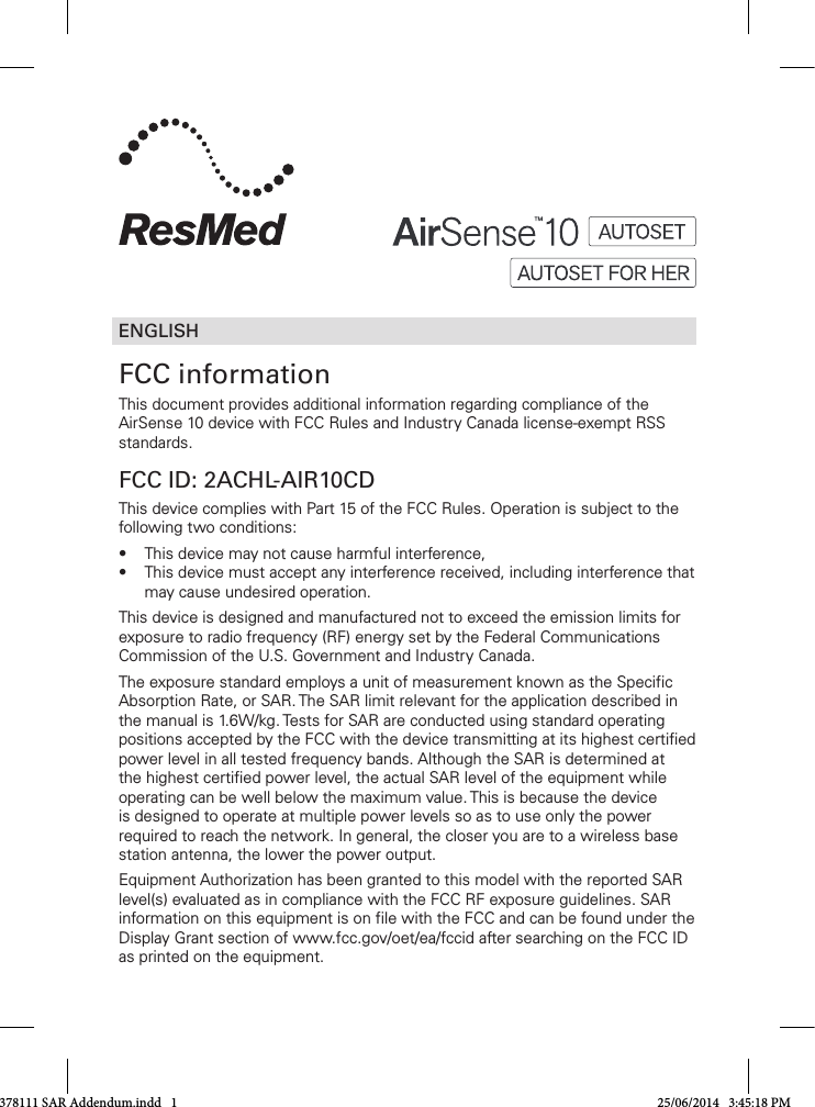 ENGLISHFCC informationThis document provides additional information regarding compliance of the AirSense10 device with FCC Rules and Industry Canada license-exempt RSS standards.FCC ID: 2ACHL-AIR10CDThis device complies with Part 15 of the FCC Rules. Operation is subject to the following two conditions:• Thisdevicemaynotcauseharmfulinterference,• Thisdevicemustacceptanyinterferencereceived,includinginterferencethatmay cause undesired operation. This device is designed and manufactured not to exceed the emission limits for exposure to radio frequency (RF) energy set by the Federal Communications Commission of the U.S. Government and Industry Canada.The exposure standard employs a unit of measurement known as the Specific AbsorptionRate,orSAR.TheSARlimitrelevantfortheapplicationdescribedinthe manual is 1.6W/kg. Tests for SAR are conducted using standard operating positions accepted by the FCC with the device transmitting at its highest certified power level in all tested frequency bands. Although the SAR is determined at thehighestcertifiedpowerlevel,theactualSARleveloftheequipmentwhileoperating can be well below the maximum value. This is because the device is designed to operate at multiple power levels so as to use only the power requiredtoreachthenetwork.Ingeneral,thecloseryouaretoawirelessbasestationantenna,thelowerthepoweroutput.Equipment Authorization has been granted to this model with the reported SAR level(s) evaluated as in compliance with the FCC RF exposure guidelines. SAR information on this equipment is on file with the FCC and can be found under the Display Grant section of www.fcc.gov/oet/ea/fccid after searching on the FCC ID as printed on the equipment.378111 SAR Addendum.indd   1 25/06/2014   3:45:18 PM