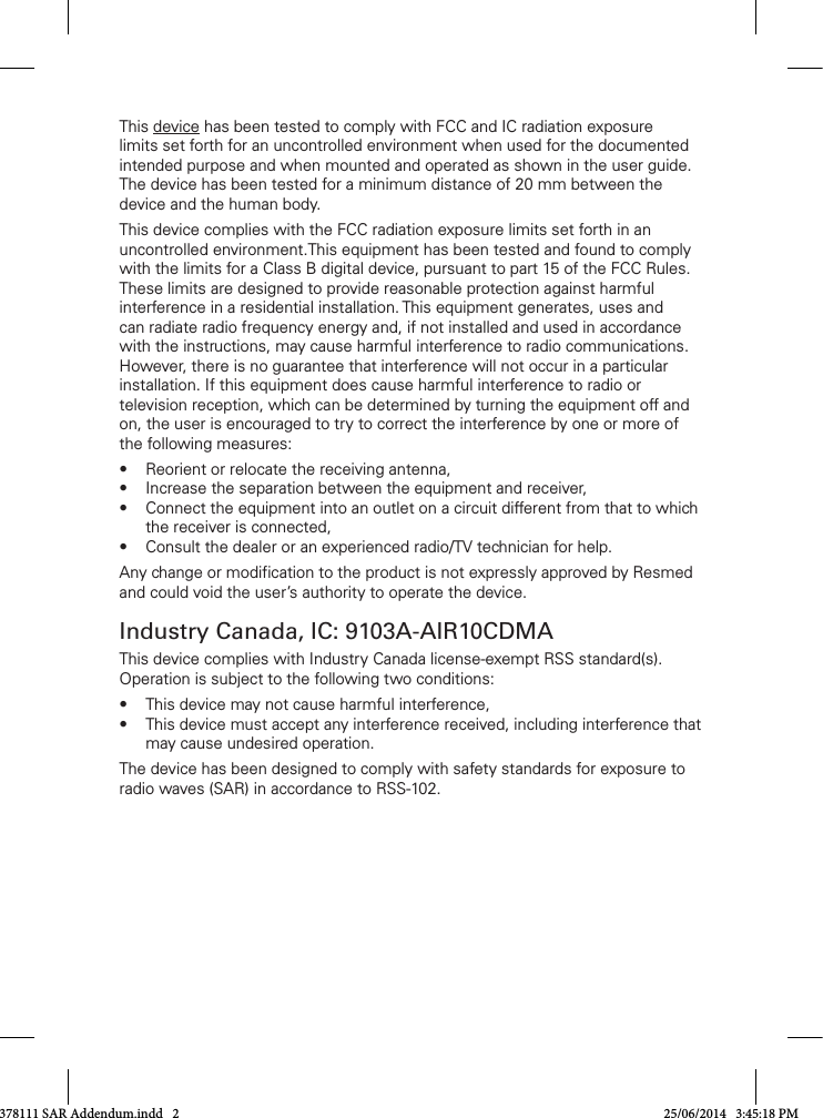 This device has been tested to comply with FCC and IC radiation exposure limits set forth for an uncontrolled environment when used for the documented intended purpose and when mounted and operated as shown in the user guide. The device has been tested for a minimum distance of 20 mm between the device and the human body.This device complies with the FCC radiation exposure limits set forth in an uncontrolled environment.This equipment has been tested and found to comply withthelimitsforaClassBdigitaldevice,pursuanttopart15oftheFCCRules.These limits are designed to provide reasonable protection against harmful interferenceinaresidentialinstallation.Thisequipmentgenerates,usesandcanradiateradiofrequencyenergyand,ifnotinstalledandusedinaccordancewiththeinstructions,maycauseharmfulinterferencetoradiocommunications.However,thereisnoguaranteethatinterferencewillnotoccurinaparticularinstallation. If this equipment does cause harmful interference to radio or televisionreception,whichcanbedeterminedbyturningtheequipmentoffandon,theuserisencouragedtotrytocorrecttheinterferencebyoneormoreofthe following measures:• Reorientorrelocatethereceivingantenna,• Increasetheseparationbetweentheequipmentandreceiver,• Connecttheequipmentintoanoutletonacircuitdifferentfromthattowhichthereceiverisconnected,• Consultthedealeroranexperiencedradio/TVtechnicianforhelp.Any change or modification to the product is not expressly approved by Resmed and could void the user’s authority to operate the device.Industry Canada, IC: 9103A-AIR10CDMAThis device complies with Industry Canada license-exempt RSS standard(s). Operation is subject to the following two conditions:• Thisdevicemaynotcauseharmfulinterference,• Thisdevicemustacceptanyinterferencereceived,includinginterferencethatmay cause undesired operation. The device has been designed to comply with safety standards for exposure to radio waves (SAR) in accordance to RSS-102.378111 SAR Addendum.indd   2 25/06/2014   3:45:18 PM
