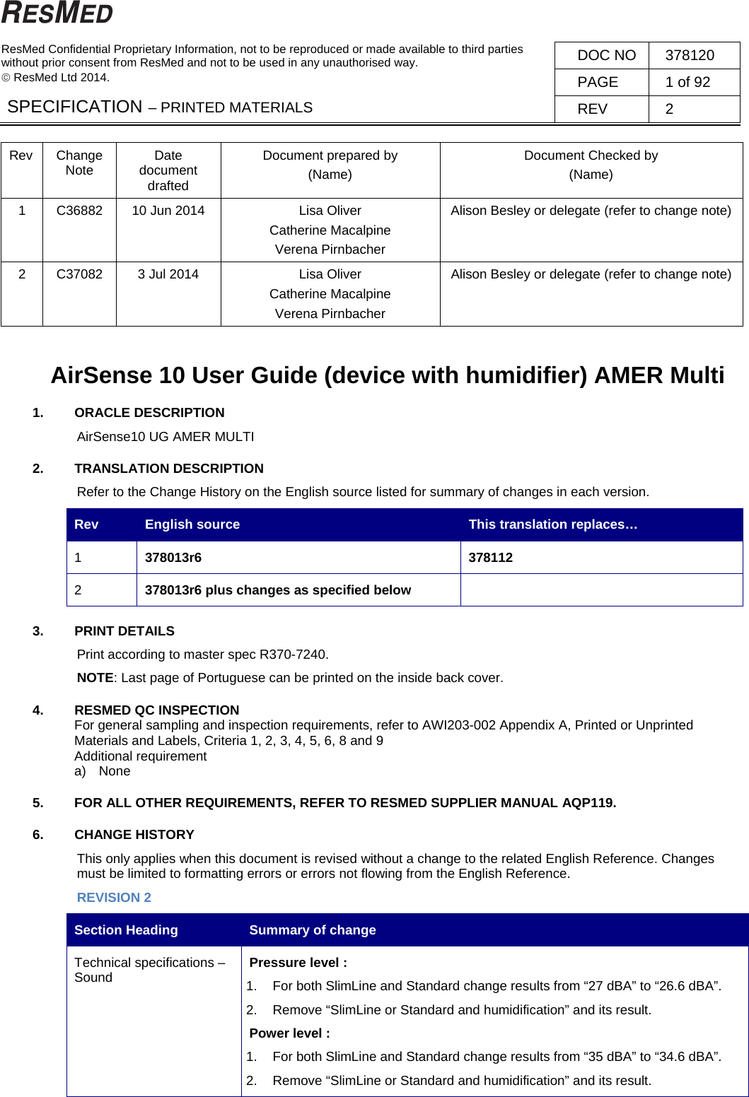   ResMed Confidential Proprietary Information, not to be reproduced or made available to third parties  without prior consent from ResMed and not to be used in any unauthorised way.   ResMed Ltd 2014. DOC NO  378120 PAGE  1 of 92 SPECIFICATION – PRINTED MATERIALS  REV 2  Rev Change Note  Date document drafted Document prepared by (Name) Document Checked by (Name) 1  C36882  10 Jun 2014  Lisa Oliver Catherine Macalpine Verena Pirnbacher Alison Besley or delegate (refer to change note) 2  C37082  3 Jul 2014  Lisa Oliver Catherine Macalpine Verena Pirnbacher Alison Besley or delegate (refer to change note)  AirSense 10 User Guide (device with humidifier) AMER Multi 1. ORACLE DESCRIPTION AirSense10 UG AMER MULTI 2. TRANSLATION DESCRIPTION Refer to the Change History on the English source listed for summary of changes in each version. Rev  English source  This translation replaces… 1  378013r6 378112 2  378013r6 plus changes as specified below   3. PRINT DETAILS  Print according to master spec R370-7240.   NOTE: Last page of Portuguese can be printed on the inside back cover. 4.  RESMED QC INSPECTION For general sampling and inspection requirements, refer to AWI203-002 Appendix A, Printed or Unprinted Materials and Labels, Criteria 1, 2, 3, 4, 5, 6, 8 and 9 Additional requirement a)  None 5.  FOR ALL OTHER REQUIREMENTS, REFER TO RESMED SUPPLIER MANUAL AQP119. 6. CHANGE HISTORY This only applies when this document is revised without a change to the related English Reference. Changes must be limited to formatting errors or errors not flowing from the English Reference. REVISION 2 Section Heading  Summary of change Technical specifications – Sound  Pressure level : 1.  For both SlimLine and Standard change results from “27 dBA” to “26.6 dBA”. 2.  Remove “SlimLine or Standard and humidification” and its result. Power level : 1.  For both SlimLine and Standard change results from “35 dBA” to “34.6 dBA”. 2.  Remove “SlimLine or Standard and humidification” and its result. 