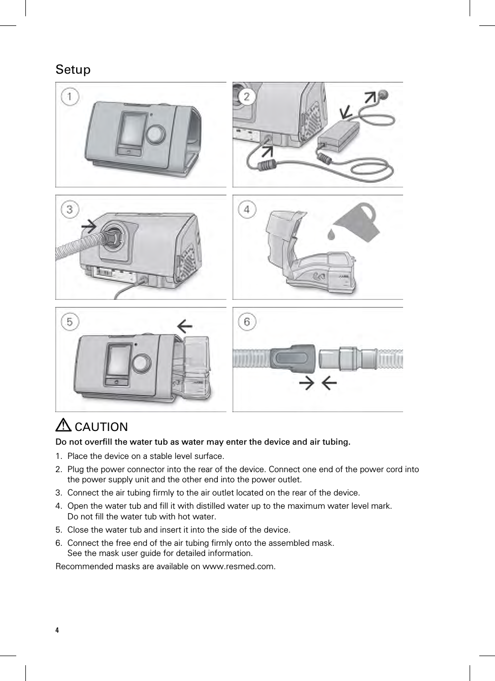 4  Setup       CAUTION Do not overfill the water tub as water may enter the device and air tubing.  1. Place the device on a stable level surface. 2. Plug the power connector into the rear of the device. Connect one end of the power cord into the power supply unit and the other end into the power outlet. 3. Connect the air tubing firmly to the air outlet located on the rear of the device. 4. Open the water tub and fill it with distilled water up to the maximum water level mark. Do not fill the water tub with hot water. 5. Close the water tub and insert it into the side of the device. 6. Connect the free end of the air tubing firmly onto the assembled mask. See the mask user guide for detailed information. Recommended masks are available on www.resmed.com.  