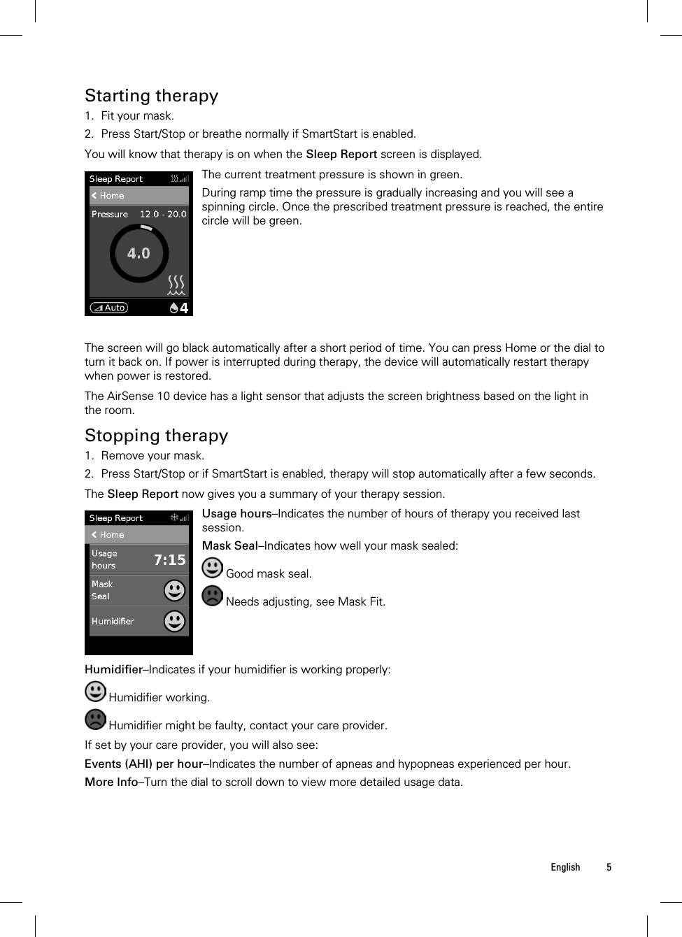  English 5  Starting therapy 1. Fit your mask. 2. Press Start/Stop or breathe normally if SmartStart is enabled.  You will know that therapy is on when the Sleep Report screen is displayed.   The current treatment pressure is shown in green.During ramp time the pressure is gradually increasing and you will see a spinning circle. Once the prescribed treatment pressure is reached, the entire circle will be green.   The screen will go black automatically after a short period of time. You can press Home or the dial to turn it back on. If power is interrupted during therapy, the device will automatically restart therapy when power is restored.  The AirSense 10 device has a light sensor that adjusts the screen brightness based on the light in the room.  Stopping therapy 1. Remove your mask. 2. Press Start/Stop or if SmartStart is enabled, therapy will stop automatically after a few seconds.  The Sleep Report now gives you a summary of your therapy session.   Usage hours–Indicates the number of hours of therapy you received last session. Mask Seal–Indicates how well your mask sealed:  Good mask seal.  Needs adjusting, see Mask Fit.   Humidifier–Indicates if your humidifier is working properly:  Humidifier working.  Humidifier might be faulty, contact your care provider.  If set by your care provider, you will also see: Events (AHI) per hour–Indicates the number of apneas and hypopneas experienced per hour. More Info–Turn the dial to scroll down to view more detailed usage data.  