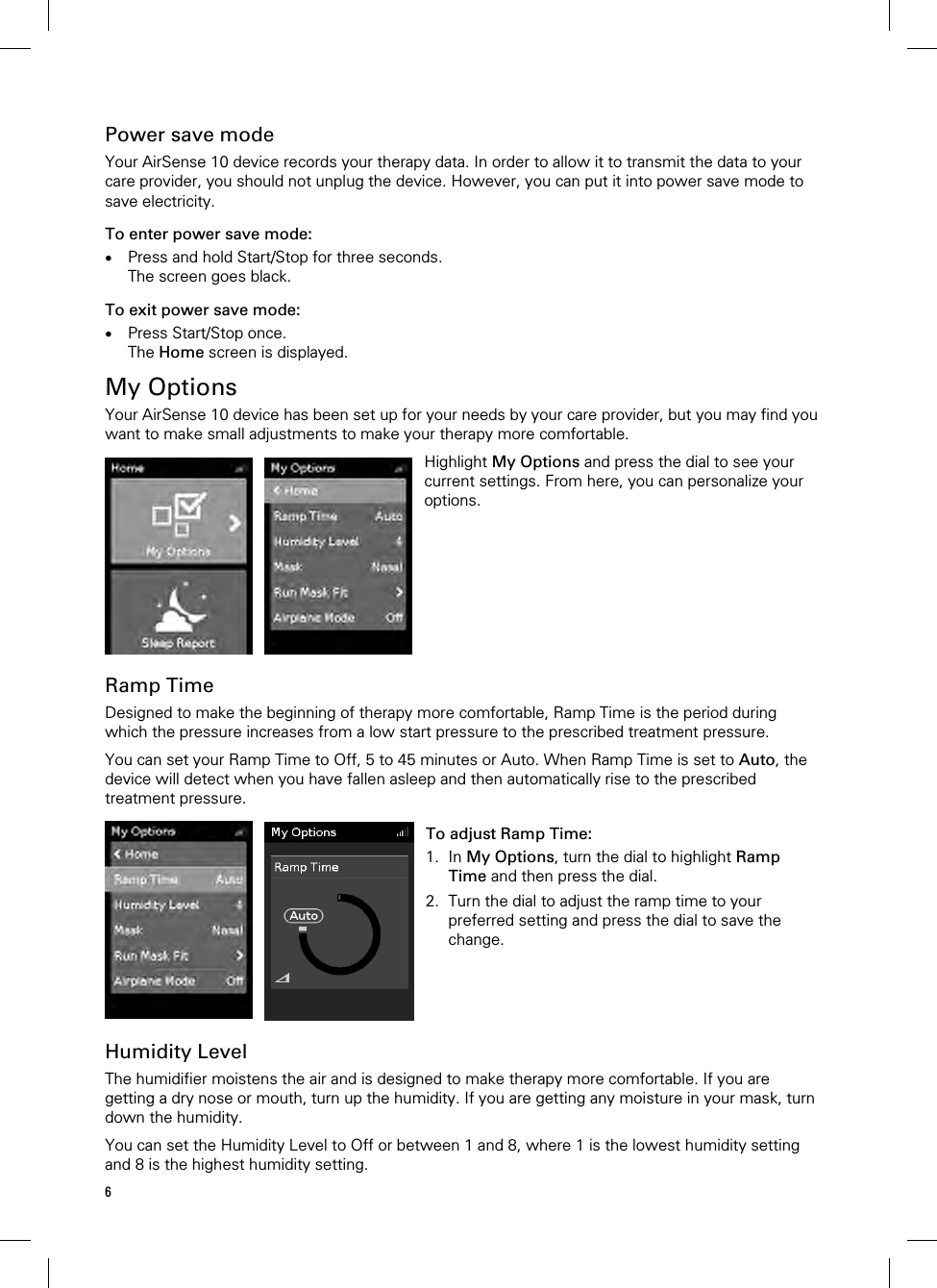 6  Power save mode Your AirSense 10 device records your therapy data. In order to allow it to transmit the data to your care provider, you should not unplug the device. However, you can put it into power save mode to save electricity. To enter power save mode:  Press and hold Start/Stop for three seconds. The screen goes black. To exit power save mode:  Press Start/Stop once. The Home screen is displayed.  My Options Your AirSense 10 device has been set up for your needs by your care provider, but you may find you want to make small adjustments to make your therapy more comfortable.   Highlight My Options and press the dial to see your current settings. From here, you can personalize your options.   Ramp Time Designed to make the beginning of therapy more comfortable, Ramp Time is the period during which the pressure increases from a low start pressure to the prescribed treatment pressure.  You can set your Ramp Time to Off, 5 to 45 minutes or Auto. When Ramp Time is set to Auto, the device will detect when you have fallen asleep and then automatically rise to the prescribed treatment pressure.   To adjust Ramp Time: 1. In My Options, turn the dial to highlight Ramp Time and then press the dial. 2. Turn the dial to adjust the ramp time to your preferred setting and press the dial to save the change.    Humidity Level The humidifier moistens the air and is designed to make therapy more comfortable. If you are getting a dry nose or mouth, turn up the humidity. If you are getting any moisture in your mask, turn down the humidity.  You can set the Humidity Level to Off or between 1 and 8, where 1 is the lowest humidity setting and 8 is the highest humidity setting.  