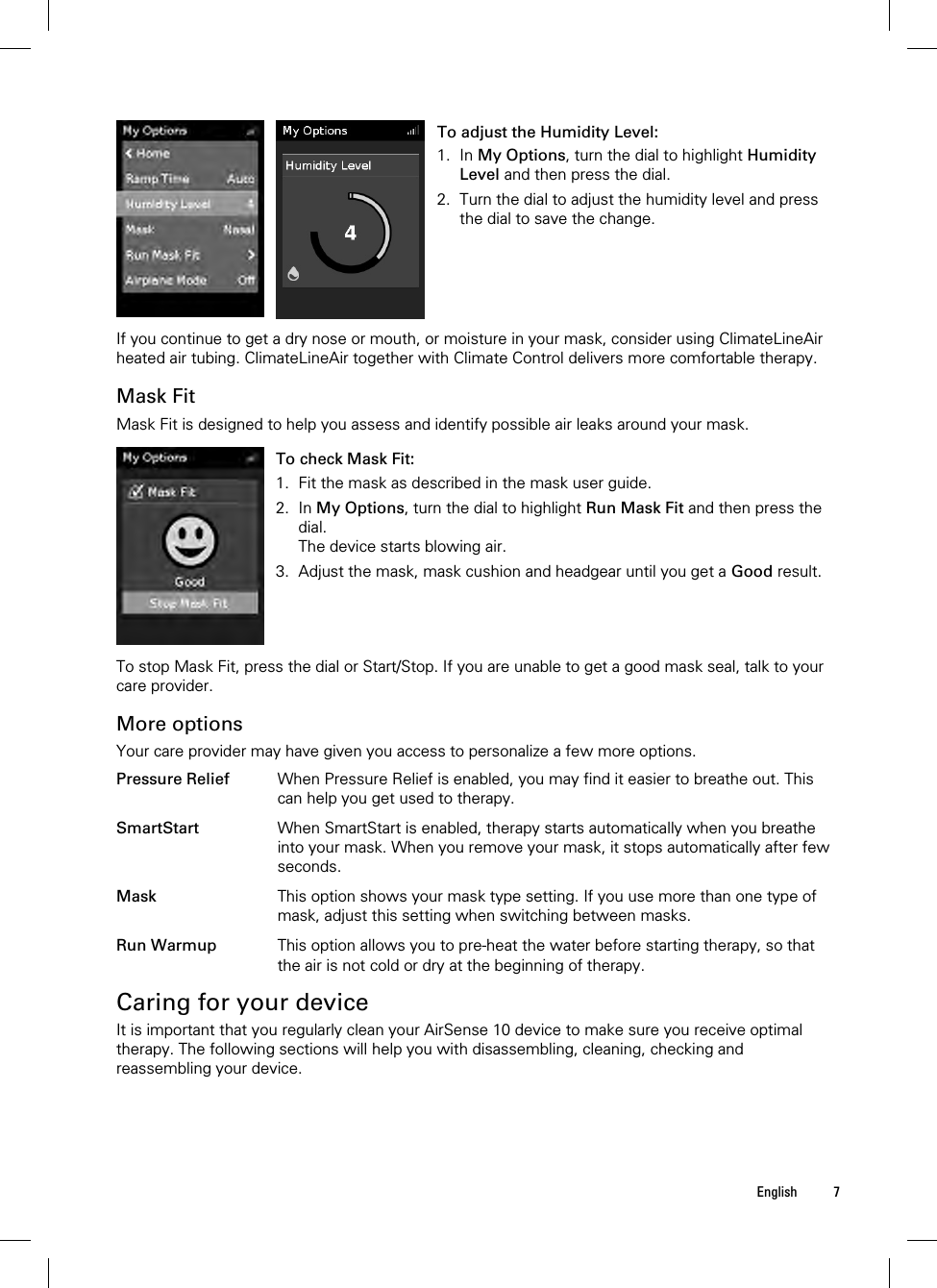  English 7   To adjust the Humidity Level: 1. In My Options, turn the dial to highlight Humidity Level and then press the dial. 2. Turn the dial to adjust the humidity level and press the dial to save the change.   If you continue to get a dry nose or mouth, or moisture in your mask, consider using ClimateLineAir heated air tubing. ClimateLineAir together with Climate Control delivers more comfortable therapy.  Mask Fit Mask Fit is designed to help you assess and identify possible air leaks around your mask.   To check Mask Fit: 1. Fit the mask as described in the mask user guide. 2. In My Options, turn the dial to highlight Run Mask Fit and then press the dial. The device starts blowing air. 3. Adjust the mask, mask cushion and headgear until you get a Good result.    To stop Mask Fit, press the dial or Start/Stop. If you are unable to get a good mask seal, talk to your care provider.  More options Your care provider may have given you access to personalize a few more options.  Pressure Relief When Pressure Relief is enabled, you may find it easier to breathe out. This can help you get used to therapy.   SmartStart When SmartStart is enabled, therapy starts automatically when you breathe into your mask. When you remove your mask, it stops automatically after few seconds.   Mask This option shows your mask type setting. If you use more than one type of mask, adjust this setting when switching between masks.   Run Warmup This option allows you to pre-heat the water before starting therapy, so that the air is not cold or dry at the beginning of therapy.   Caring for your device It is important that you regularly clean your AirSense 10 device to make sure you receive optimal therapy. The following sections will help you with disassembling, cleaning, checking and reassembling your device.  