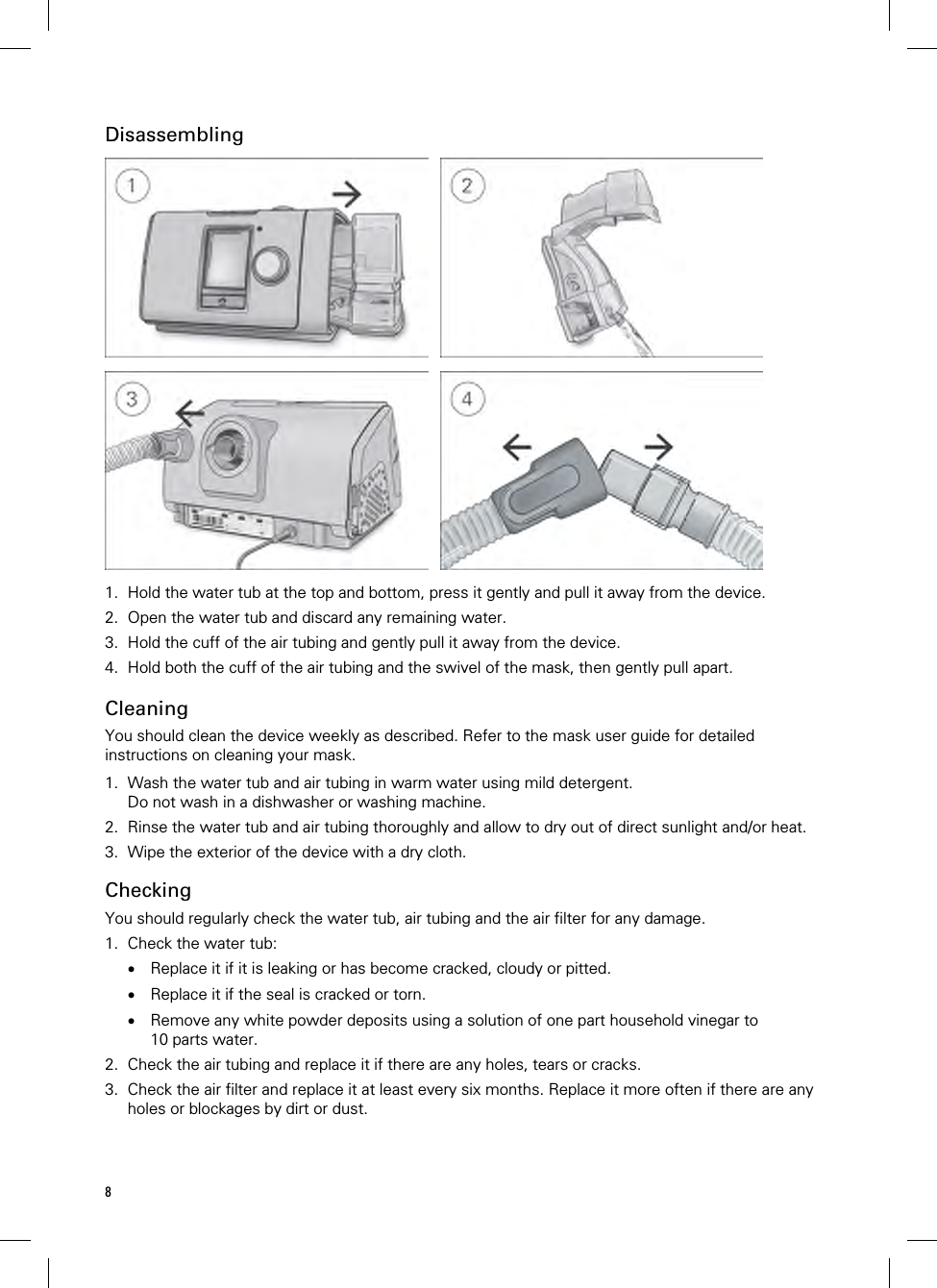 8  Disassembling     1. Hold the water tub at the top and bottom, press it gently and pull it away from the device. 2. Open the water tub and discard any remaining water. 3. Hold the cuff of the air tubing and gently pull it away from the device. 4. Hold both the cuff of the air tubing and the swivel of the mask, then gently pull apart.   Cleaning You should clean the device weekly as described. Refer to the mask user guide for detailed instructions on cleaning your mask.  1. Wash the water tub and air tubing in warm water using mild detergent. Do not wash in a dishwasher or washing machine. 2. Rinse the water tub and air tubing thoroughly and allow to dry out of direct sunlight and/or heat. 3. Wipe the exterior of the device with a dry cloth.  Checking You should regularly check the water tub, air tubing and the air filter for any damage. 1. Check the water tub:  Replace it if it is leaking or has become cracked, cloudy or pitted.  Replace it if the seal is cracked or torn.  Remove any white powder deposits using a solution of one part household vinegar to 10 parts water. 2. Check the air tubing and replace it if there are any holes, tears or cracks. 3. Check the air filter and replace it at least every six months. Replace it more often if there are any holes or blockages by dirt or dust.  