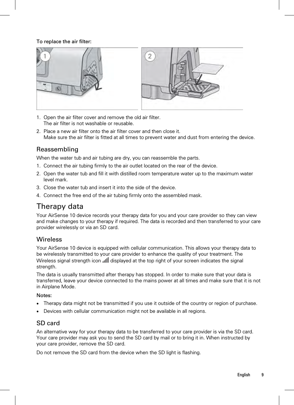  English 9  To replace the air filter:    1. Open the air filter cover and remove the old air filter. The air filter is not washable or reusable. 2. Place a new air filter onto the air filter cover and then close it. Make sure the air filter is fitted at all times to prevent water and dust from entering the device.  Reassembling When the water tub and air tubing are dry, you can reassemble the parts. 1. Connect the air tubing firmly to the air outlet located on the rear of the device. 2. Open the water tub and fill it with distilled room temperature water up to the maximum water level mark. 3. Close the water tub and insert it into the side of the device. 4. Connect the free end of the air tubing firmly onto the assembled mask.  Therapy data Your AirSense 10 device records your therapy data for you and your care provider so they can view and make changes to your therapy if required. The data is recorded and then transferred to your care provider wirelessly or via an SD card.  Wireless Your AirSense 10 device is equipped with cellular communication. This allows your therapy data to be wirelessly transmitted to your care provider to enhance the quality of your treatment. The Wireless signal strength icon   displayed at the top right of your screen indicates the signal strength. The data is usually transmitted after therapy has stopped. In order to make sure that your data is transferred, leave your device connected to the mains power at all times and make sure that it is not in Airplane Mode.  Notes:  Therapy data might not be transmitted if you use it outside of the country or region of purchase.  Devices with cellular communication might not be available in all regions.  SD card An alternative way for your therapy data to be transferred to your care provider is via the SD card. Your care provider may ask you to send the SD card by mail or to bring it in. When instructed by your care provider, remove the SD card.  Do not remove the SD card from the device when the SD light is flashing.  