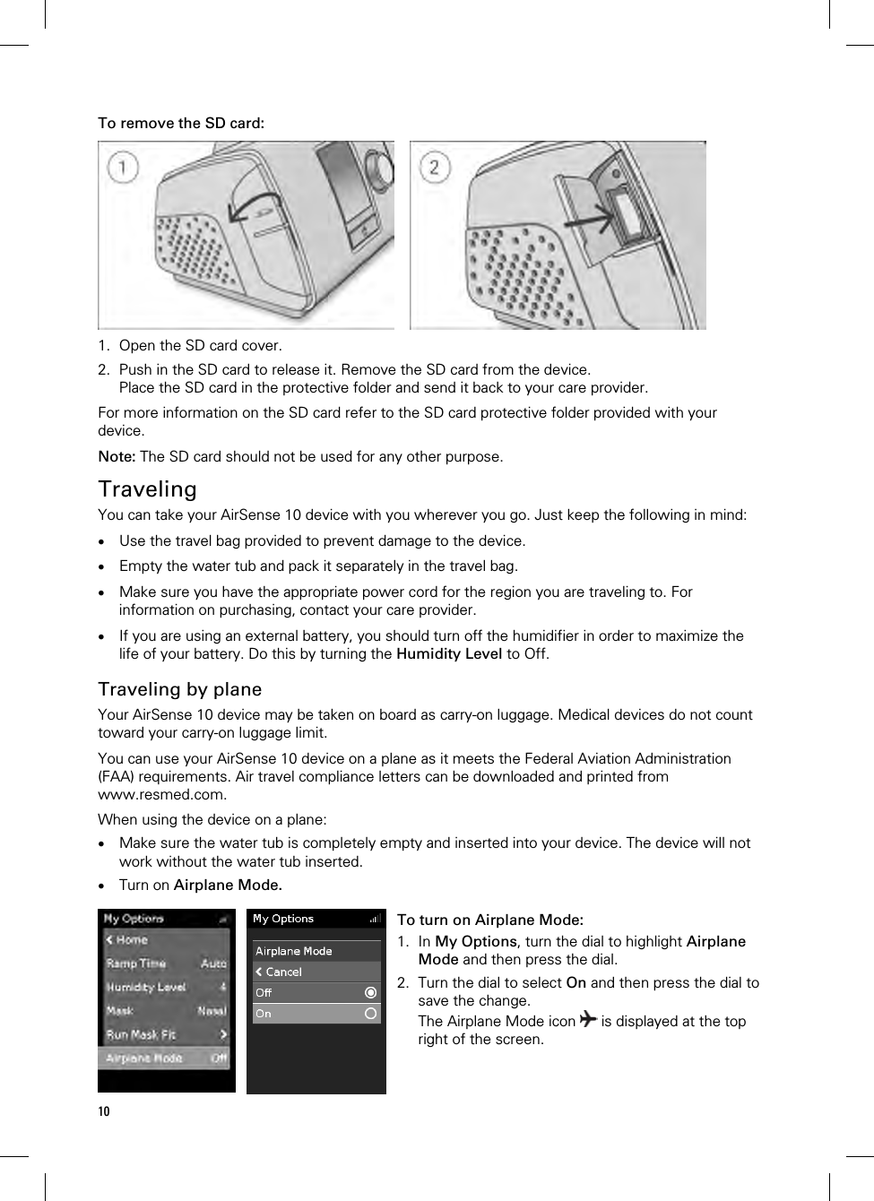 10  To remove the SD card:     1. Open the SD card cover. 2. Push in the SD card to release it. Remove the SD card from the device. Place the SD card in the protective folder and send it back to your care provider.  For more information on the SD card refer to the SD card protective folder provided with your device.  Note: The SD card should not be used for any other purpose.  Traveling You can take your AirSense 10 device with you wherever you go. Just keep the following in mind:   Use the travel bag provided to prevent damage to the device.   Empty the water tub and pack it separately in the travel bag.   Make sure you have the appropriate power cord for the region you are traveling to. For information on purchasing, contact your care provider.   If you are using an external battery, you should turn off the humidifier in order to maximize the life of your battery. Do this by turning the Humidity Level to Off.  Traveling by plane Your AirSense 10 device may be taken on board as carry-on luggage. Medical devices do not count toward your carry-on luggage limit.  You can use your AirSense 10 device on a plane as it meets the Federal Aviation Administration (FAA) requirements. Air travel compliance letters can be downloaded and printed from www.resmed.com.  When using the device on a plane:  Make sure the water tub is completely empty and inserted into your device. The device will not work without the water tub inserted.  Turn on Airplane Mode.    To turn on Airplane Mode: 1. In My Options, turn the dial to highlight Airplane Mode and then press the dial. 2. Turn the dial to select On and then press the dial to save the change. The Airplane Mode icon   is displayed at the top right of the screen. 