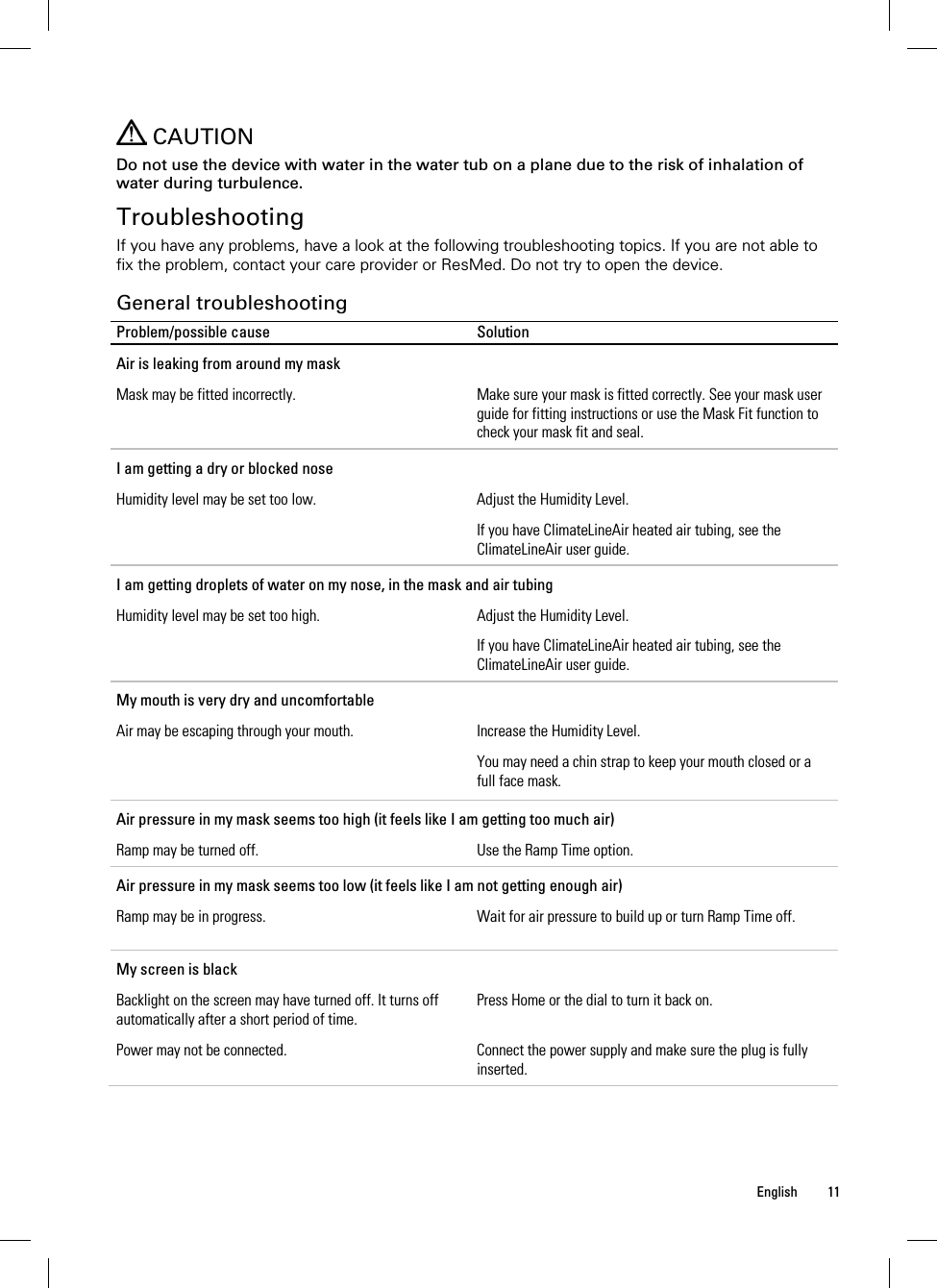  English 11     CAUTION Do not use the device with water in the water tub on a plane due to the risk of inhalation of water during turbulence.  Troubleshooting If you have any problems, have a look at the following troubleshooting topics. If you are not able to fix the problem, contact your care provider or ResMed. Do not try to open the device.  General troubleshooting Problem/possible cause  Solution Air is leaking from around my mask Mask may be fitted incorrectly.  Make sure your mask is fitted correctly. See your mask user guide for fitting instructions or use the Mask Fit function to check your mask fit and seal. I am getting a dry or blocked nose Humidity level may be set too low.  Adjust the Humidity Level. If you have ClimateLineAir heated air tubing, see the ClimateLineAir user guide. I am getting droplets of water on my nose, in the mask and air tubing Humidity level may be set too high.  Adjust the Humidity Level. If you have ClimateLineAir heated air tubing, see the ClimateLineAir user guide. My mouth is very dry and uncomfortable Air may be escaping through your mouth.  Increase the Humidity Level. You may need a chin strap to keep your mouth closed or a full face mask.  Air pressure in my mask seems too high (it feels like I am getting too much air) Ramp may be turned off.  Use the Ramp Time option. Air pressure in my mask seems too low (it feels like I am not getting enough air) Ramp may be in progress.  Wait for air pressure to build up or turn Ramp Time off. My screen is black Backlight on the screen may have turned off. It turns off automatically after a short period of time. Press Home or the dial to turn it back on. Power may not be connected.  Connect the power supply and make sure the plug is fully inserted. 