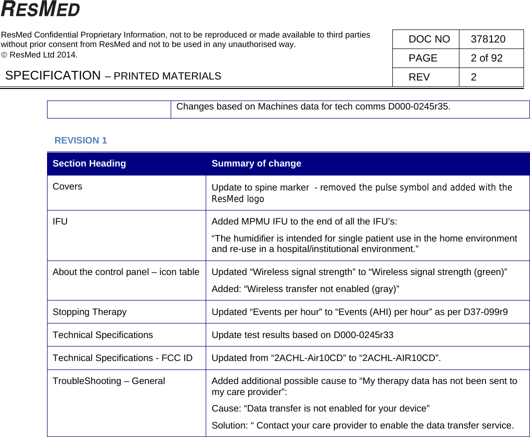   ResMed Confidential Proprietary Information, not to be reproduced or made available to third parties  without prior consent from ResMed and not to be used in any unauthorised way.   ResMed Ltd 2014. DOC NO  378120 PAGE  2 of 92 SPECIFICATION – PRINTED MATERIALS  REV 2  Changes based on Machines data for tech comms D000-0245r35.  REVISION 1 Section Heading  Summary of change Covers  Update to spine marker  - removed the pulse symbol and added with the ResMed logo  IFU  Added MPMU IFU to the end of all the IFU’s:  “The humidifier is intended for single patient use in the home environment and re-use in a hospital/institutional environment.” About the control panel – icon table  Updated “Wireless signal strength” to “Wireless signal strength (green)” Added: “Wireless transfer not enabled (gray)” Stopping Therapy  Updated “Events per hour” to “Events (AHI) per hour” as per D37-099r9 Technical Specifications  Update test results based on D000-0245r33 Technical Specifications - FCC ID  Updated from “2ACHL-Air10CD” to “2ACHL-AIR10CD”. TroubleShooting – General  Added additional possible cause to “My therapy data has not been sent to my care provider”: Cause: “Data transfer is not enabled for your device”  Solution: “ Contact your care provider to enable the data transfer service.    