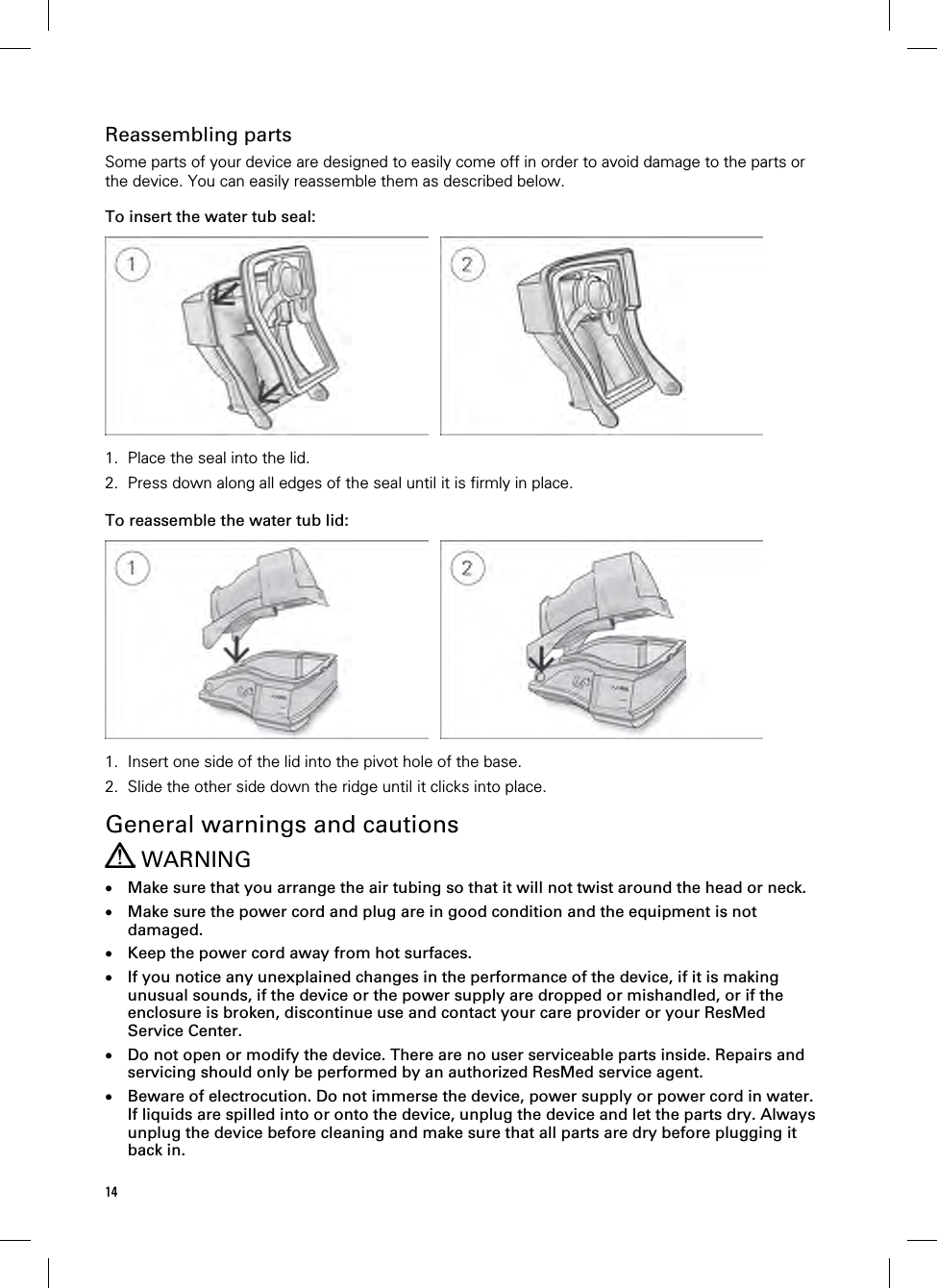 14  Reassembling parts Some parts of your device are designed to easily come off in order to avoid damage to the parts or the device. You can easily reassemble them as described below.  To insert the water tub seal:    1. Place the seal into the lid. 2. Press down along all edges of the seal until it is firmly in place.   To reassemble the water tub lid:    1. Insert one side of the lid into the pivot hole of the base. 2. Slide the other side down the ridge until it clicks into place.   General warnings and cautions  WARNING  Make sure that you arrange the air tubing so that it will not twist around the head or neck.  Make sure the power cord and plug are in good condition and the equipment is not damaged.  Keep the power cord away from hot surfaces.  If you notice any unexplained changes in the performance of the device, if it is making unusual sounds, if the device or the power supply are dropped or mishandled, or if the enclosure is broken, discontinue use and contact your care provider or your ResMed Service Center.  Do not open or modify the device. There are no user serviceable parts inside. Repairs and servicing should only be performed by an authorized ResMed service agent.  Beware of electrocution. Do not immerse the device, power supply or power cord in water. If liquids are spilled into or onto the device, unplug the device and let the parts dry. Always unplug the device before cleaning and make sure that all parts are dry before plugging it back in. 