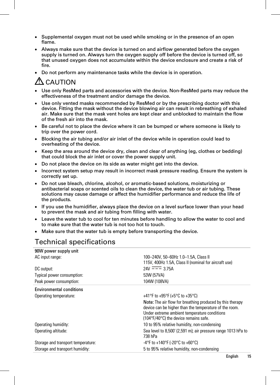  English 15   Supplemental oxygen must not be used while smoking or in the presence of an open flame.  Always make sure that the device is turned on and airflow generated before the oxygen supply is turned on. Always turn the oxygen supply off before the device is turned off, so that unused oxygen does not accumulate within the device enclosure and create a risk of fire.  Do not perform any maintenance tasks while the device is in operation.  CAUTION  Use only ResMed parts and accessories with the device. Non-ResMed parts may reduce the effectiveness of the treatment and/or damage the device.  Use only vented masks recommended by ResMed or by the prescribing doctor with this device. Fitting the mask without the device blowing air can result in rebreathing of exhaled air. Make sure that the mask vent holes are kept clear and unblocked to maintain the flow of the fresh air into the mask.  Be careful not to place the device where it can be bumped or where someone is likely to trip over the power cord.  Blocking the air tubing and/or air inlet of the device while in operation could lead to overheating of the device.  Keep the area around the device dry, clean and clear of anything (eg, clothes or bedding) that could block the air inlet or cover the power supply unit.  Do not place the device on its side as water might get into the device.  Incorrect system setup may result in incorrect mask pressure reading. Ensure the system is correctly set up.  Do not use bleach, chlorine, alcohol, or aromatic-based solutions, moisturizing or antibacterial soaps or scented oils to clean the device, the water tub or air tubing. These solutions may cause damage or affect the humidifier performance and reduce the life of the products.  If you use the humidifier, always place the device on a level surface lower than your head to prevent the mask and air tubing from filling with water.  Leave the water tub to cool for ten minutes before handling to allow the water to cool and to make sure that the water tub is not too hot to touch.  Make sure that the water tub is empty before transporting the device.  Technical specifications 90W power supply unit AC input range:  100–240V, 50–60Hz 1.0–1.5A, Class II 115V, 400Hz 1.5A, Class II (nominal for aircraft use) DC output:  24V   3.75A Typical power consumption:  53W (57VA) Peak power consumption:  104W (108VA)   Environmental conditions   Operating temperature:  +41°F to +95°F (+5°C to +35°C)  Note: The air flow for breathing produced by this therapy device can be higher than the temperature of the room. Under extreme ambient temperature conditions (104°F/40°C) the device remains safe. Operating humidity:  10 to 95% relative humidity, non-condensing Operating altitude:  Sea level to 8,500&apos; (2,591 m); air pressure range 1013 hPa to 738 hPa Storage and transport temperature:  -4°F to +140°F (-20°C to +60°C) Storage and transport humidity:  5 to 95% relative humidity, non-condensing 