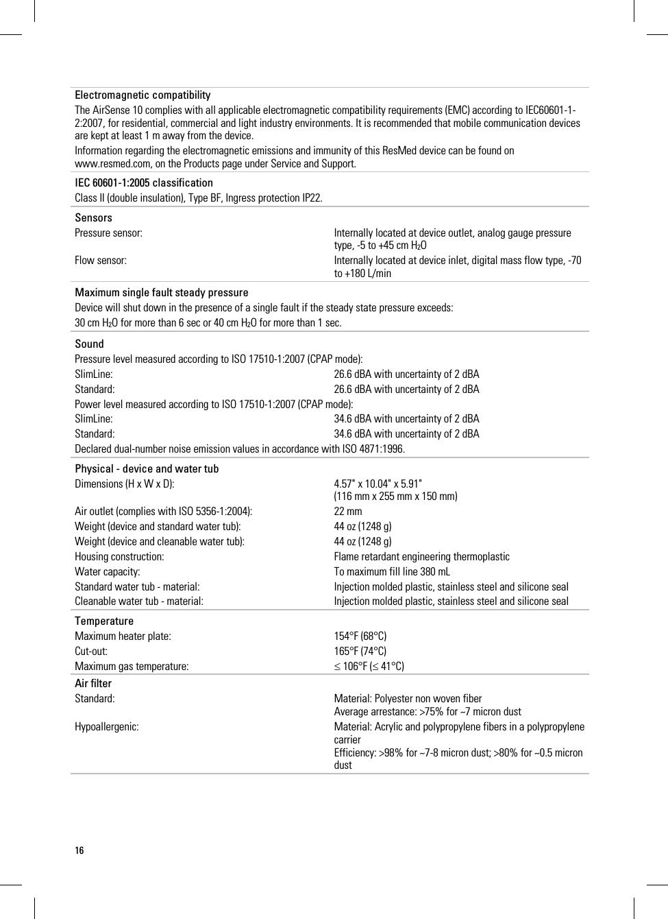 16     Electromagnetic compatibility The AirSense 10 complies with all applicable electromagnetic compatibility requirements (EMC) according to IEC60601-1-2:2007, for residential, commercial and light industry environments. It is recommended that mobile communication devices are kept at least 1 m away from the device. Information regarding the electromagnetic emissions and immunity of this ResMed device can be found on www.resmed.com, on the Products page under Service and Support.   IEC 60601-1:2005 classification Class II (double insulation), Type BF, Ingress protection IP22.   Sensors Pressure sensor:  Internally located at device outlet, analog gauge pressure type, -5 to +45 cm H2O Flow sensor:  Internally located at device inlet, digital mass flow type, -70 to +180 L/min   Maximum single fault steady pressure Device will shut down in the presence of a single fault if the steady state pressure exceeds: 30 cm H2O for more than 6 sec or 40 cm H2O for more than 1 sec.    Sound Pressure level measured according to ISO 17510-1:2007 (CPAP mode): SlimLine:  26.6 dBA with uncertainty of 2 dBA Standard:  26.6 dBA with uncertainty of 2 dBA Power level measured according to ISO 17510-1:2007 (CPAP mode): SlimLine:  34.6 dBA with uncertainty of 2 dBA Standard:  34.6 dBA with uncertainty of 2 dBA Declared dual-number noise emission values in accordance with ISO 4871:1996.   Physical - device and water tub Dimensions (H x W x D):  4.57&quot; x 10.04&quot; x 5.91&quot; (116 mm x 255 mm x 150 mm)  Air outlet (complies with ISO 5356-1:2004):  22 mm Weight (device and standard water tub):  44 oz (1248 g) Weight (device and cleanable water tub):  44 oz (1248 g) Housing construction:  Flame retardant engineering thermoplastic Water capacity:  To maximum fill line 380 mL Standard water tub - material:  Injection molded plastic, stainless steel and silicone seal Cleanable water tub - material:  Injection molded plastic, stainless steel and silicone seal   Temperature Maximum heater plate:  154°F (68°C) Cut-out: 165°F (74°C) Maximum gas temperature:  106°F ( 41°C)  Air filter Standard:  Material: Polyester non woven fiber Average arrestance: &gt;75% for ~7 micron dust Hypoallergenic:  Material: Acrylic and polypropylene fibers in a polypropylene carrier Efficiency: &gt;98% for ~7-8 micron dust; &gt;80% for ~0.5 micron dust   