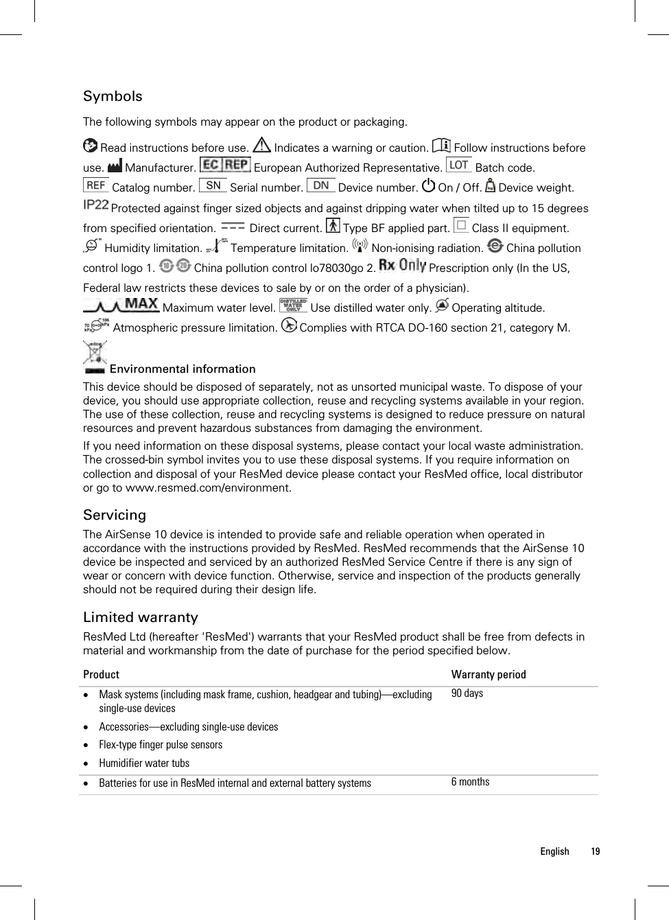  English 19  Symbols The following symbols may appear on the product or packaging.   Read instructions before use.   Indicates a warning or caution.   Follow instructions before use.   Manufacturer.   European Authorized Representative.   Batch code.  Catalog number.   Serial number.   Device number.   On / Off.   Device weight.  Protected against finger sized objects and against dripping water when tilted up to 15 degrees from specified orientation.   Direct current.   Type BF applied part.   Class II equipment.  Humidity limitation.   Temperature limitation.   Non-ionising radiation.   China pollution control logo 1.   China pollution control lo78030go 2.   Prescription only (In the US, Federal law restricts these devices to sale by or on the order of a physician).  Maximum water level.   Use distilled water only.   Operating altitude.  Atmospheric pressure limitation.   Complies with RTCA DO-160 section 21, category M.   Environmental information This device should be disposed of separately, not as unsorted municipal waste. To dispose of your device, you should use appropriate collection, reuse and recycling systems available in your region. The use of these collection, reuse and recycling systems is designed to reduce pressure on natural resources and prevent hazardous substances from damaging the environment. If you need information on these disposal systems, please contact your local waste administration. The crossed-bin symbol invites you to use these disposal systems. If you require information on collection and disposal of your ResMed device please contact your ResMed office, local distributor or go to www.resmed.com/environment.  Servicing The AirSense 10 device is intended to provide safe and reliable operation when operated in accordance with the instructions provided by ResMed. ResMed recommends that the AirSense 10 device be inspected and serviced by an authorized ResMed Service Centre if there is any sign of wear or concern with device function. Otherwise, service and inspection of the products generally should not be required during their design life.  Limited warranty ResMed Ltd (hereafter &apos;ResMed&apos;) warrants that your ResMed product shall be free from defects in material and workmanship from the date of purchase for the period specified below. Product Warranty period  Mask systems (including mask frame, cushion, headgear and tubing)—excluding single-use devices  Accessories—excluding single-use devices  Flex-type finger pulse sensors  Humidifier water tubs 90 days Batteries for use in ResMed internal and external battery systems  6 months